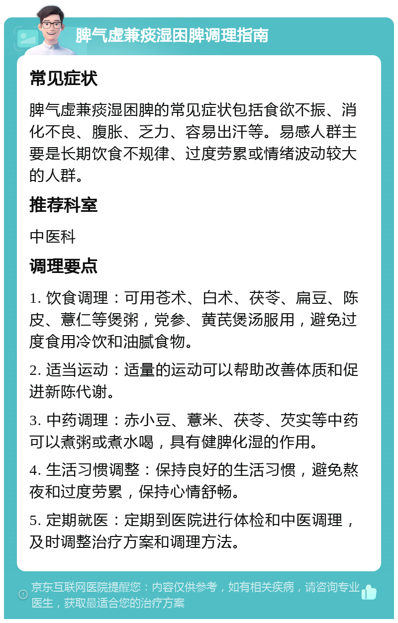 脾气虚兼痰湿困脾调理指南 常见症状 脾气虚兼痰湿困脾的常见症状包括食欲不振、消化不良、腹胀、乏力、容易出汗等。易感人群主要是长期饮食不规律、过度劳累或情绪波动较大的人群。 推荐科室 中医科 调理要点 1. 饮食调理：可用苍术、白术、茯苓、扁豆、陈皮、薏仁等煲粥，党参、黄芪煲汤服用，避免过度食用冷饮和油腻食物。 2. 适当运动：适量的运动可以帮助改善体质和促进新陈代谢。 3. 中药调理：赤小豆、薏米、茯苓、芡实等中药可以煮粥或煮水喝，具有健脾化湿的作用。 4. 生活习惯调整：保持良好的生活习惯，避免熬夜和过度劳累，保持心情舒畅。 5. 定期就医：定期到医院进行体检和中医调理，及时调整治疗方案和调理方法。