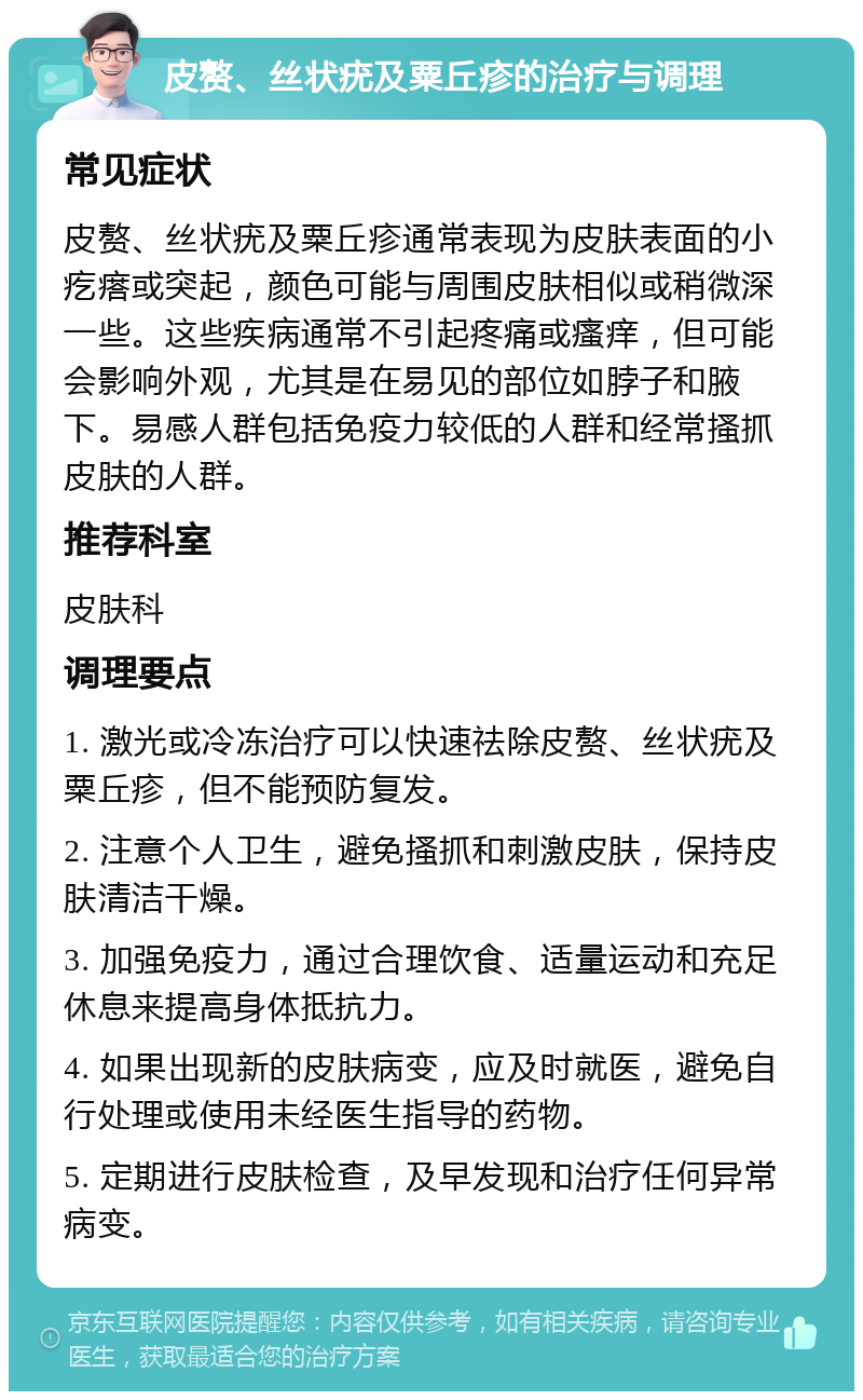 皮赘、丝状疣及粟丘疹的治疗与调理 常见症状 皮赘、丝状疣及粟丘疹通常表现为皮肤表面的小疙瘩或突起，颜色可能与周围皮肤相似或稍微深一些。这些疾病通常不引起疼痛或瘙痒，但可能会影响外观，尤其是在易见的部位如脖子和腋下。易感人群包括免疫力较低的人群和经常搔抓皮肤的人群。 推荐科室 皮肤科 调理要点 1. 激光或冷冻治疗可以快速祛除皮赘、丝状疣及粟丘疹，但不能预防复发。 2. 注意个人卫生，避免搔抓和刺激皮肤，保持皮肤清洁干燥。 3. 加强免疫力，通过合理饮食、适量运动和充足休息来提高身体抵抗力。 4. 如果出现新的皮肤病变，应及时就医，避免自行处理或使用未经医生指导的药物。 5. 定期进行皮肤检查，及早发现和治疗任何异常病变。