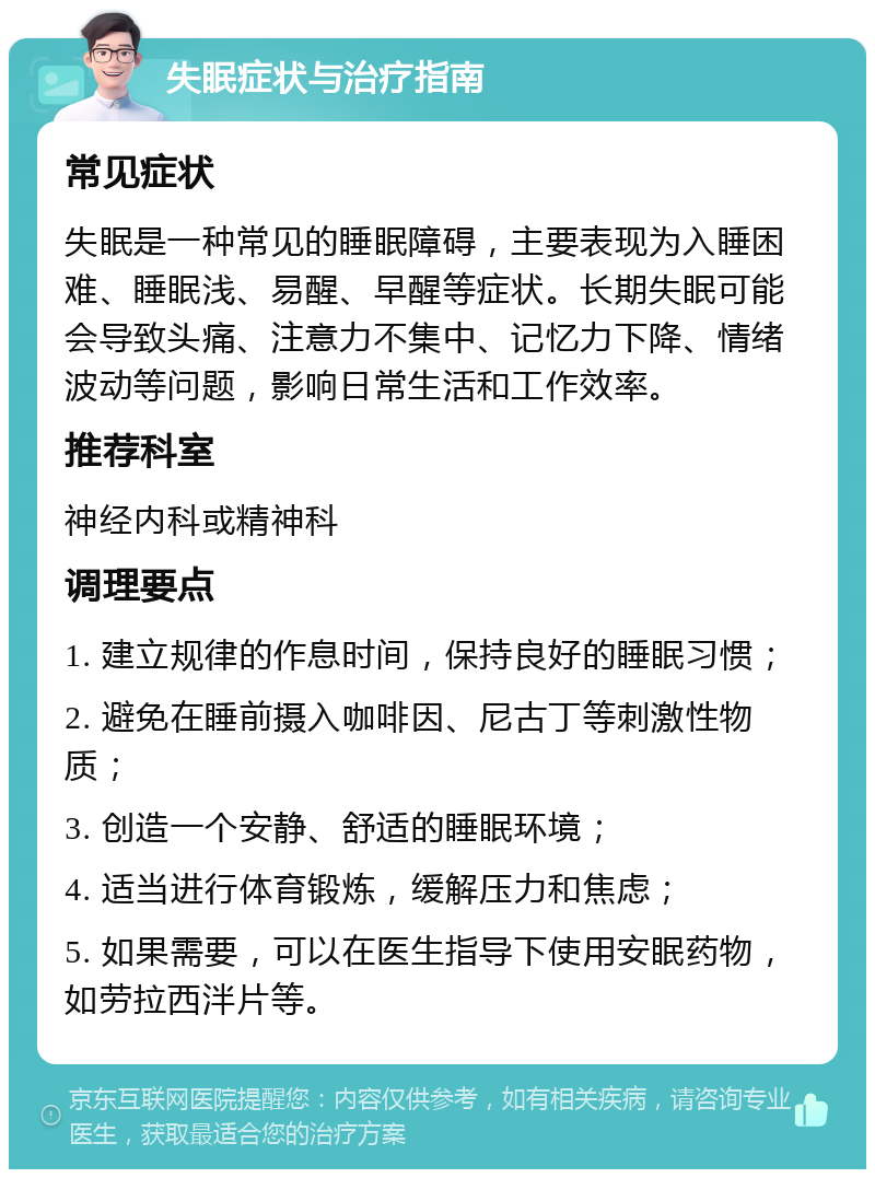 失眠症状与治疗指南 常见症状 失眠是一种常见的睡眠障碍，主要表现为入睡困难、睡眠浅、易醒、早醒等症状。长期失眠可能会导致头痛、注意力不集中、记忆力下降、情绪波动等问题，影响日常生活和工作效率。 推荐科室 神经内科或精神科 调理要点 1. 建立规律的作息时间，保持良好的睡眠习惯； 2. 避免在睡前摄入咖啡因、尼古丁等刺激性物质； 3. 创造一个安静、舒适的睡眠环境； 4. 适当进行体育锻炼，缓解压力和焦虑； 5. 如果需要，可以在医生指导下使用安眠药物，如劳拉西泮片等。