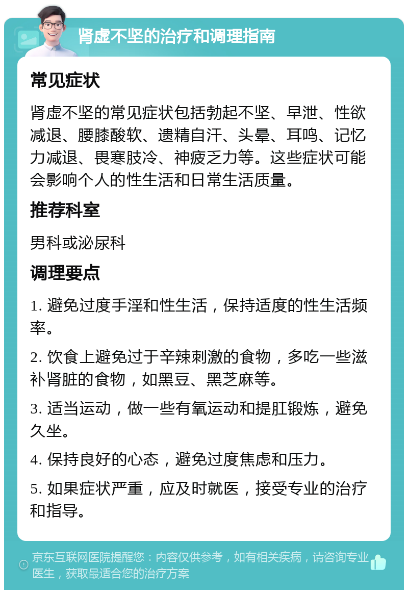 肾虚不坚的治疗和调理指南 常见症状 肾虚不坚的常见症状包括勃起不坚、早泄、性欲减退、腰膝酸软、遗精自汗、头晕、耳鸣、记忆力减退、畏寒肢冷、神疲乏力等。这些症状可能会影响个人的性生活和日常生活质量。 推荐科室 男科或泌尿科 调理要点 1. 避免过度手淫和性生活，保持适度的性生活频率。 2. 饮食上避免过于辛辣刺激的食物，多吃一些滋补肾脏的食物，如黑豆、黑芝麻等。 3. 适当运动，做一些有氧运动和提肛锻炼，避免久坐。 4. 保持良好的心态，避免过度焦虑和压力。 5. 如果症状严重，应及时就医，接受专业的治疗和指导。