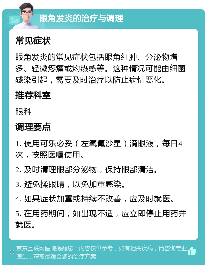 眼角发炎的治疗与调理 常见症状 眼角发炎的常见症状包括眼角红肿、分泌物增多、轻微疼痛或灼热感等。这种情况可能由细菌感染引起，需要及时治疗以防止病情恶化。 推荐科室 眼科 调理要点 1. 使用可乐必妥（左氧氟沙星）滴眼液，每日4次，按照医嘱使用。 2. 及时清理眼部分泌物，保持眼部清洁。 3. 避免揉眼睛，以免加重感染。 4. 如果症状加重或持续不改善，应及时就医。 5. 在用药期间，如出现不适，应立即停止用药并就医。