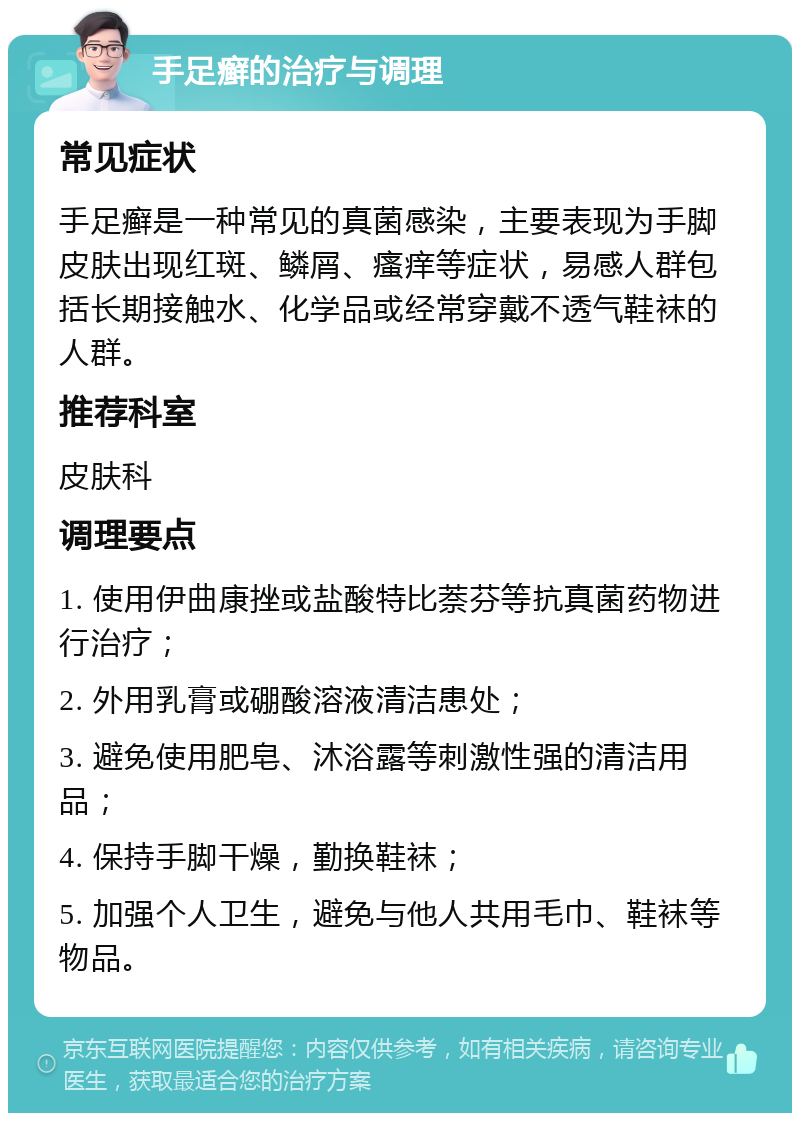 手足癣的治疗与调理 常见症状 手足癣是一种常见的真菌感染，主要表现为手脚皮肤出现红斑、鳞屑、瘙痒等症状，易感人群包括长期接触水、化学品或经常穿戴不透气鞋袜的人群。 推荐科室 皮肤科 调理要点 1. 使用伊曲康挫或盐酸特比萘芬等抗真菌药物进行治疗； 2. 外用乳膏或硼酸溶液清洁患处； 3. 避免使用肥皂、沐浴露等刺激性强的清洁用品； 4. 保持手脚干燥，勤换鞋袜； 5. 加强个人卫生，避免与他人共用毛巾、鞋袜等物品。