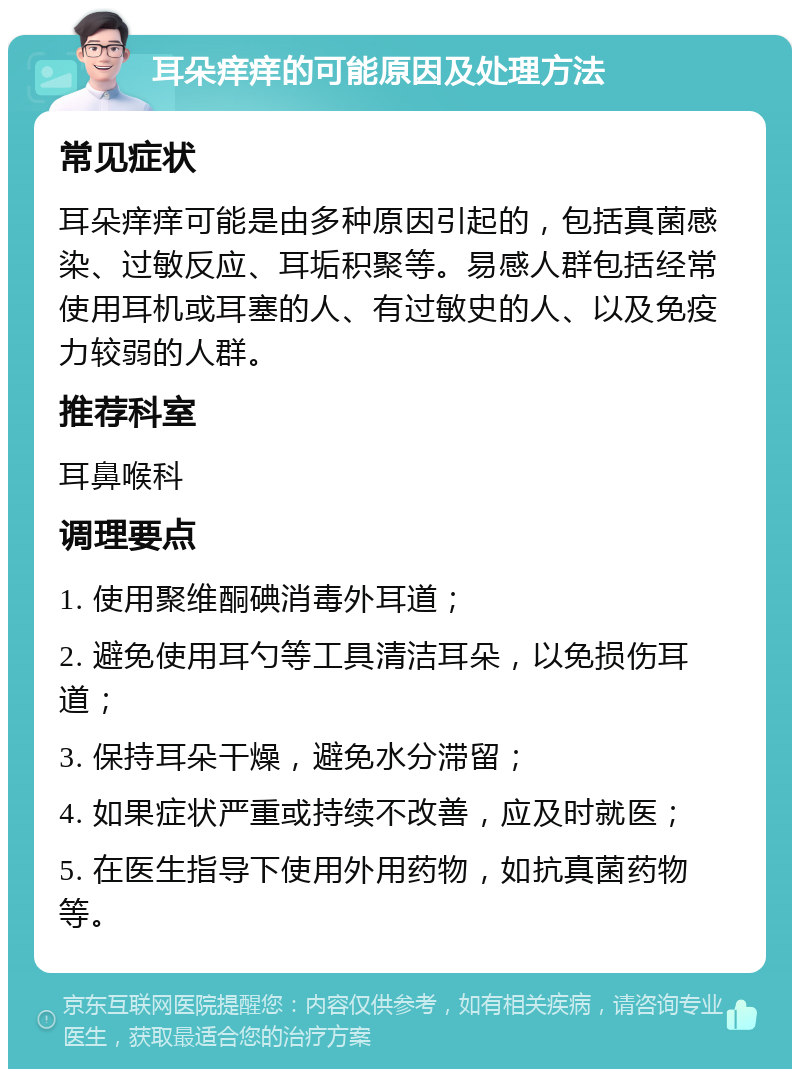 耳朵痒痒的可能原因及处理方法 常见症状 耳朵痒痒可能是由多种原因引起的，包括真菌感染、过敏反应、耳垢积聚等。易感人群包括经常使用耳机或耳塞的人、有过敏史的人、以及免疫力较弱的人群。 推荐科室 耳鼻喉科 调理要点 1. 使用聚维酮碘消毒外耳道； 2. 避免使用耳勺等工具清洁耳朵，以免损伤耳道； 3. 保持耳朵干燥，避免水分滞留； 4. 如果症状严重或持续不改善，应及时就医； 5. 在医生指导下使用外用药物，如抗真菌药物等。