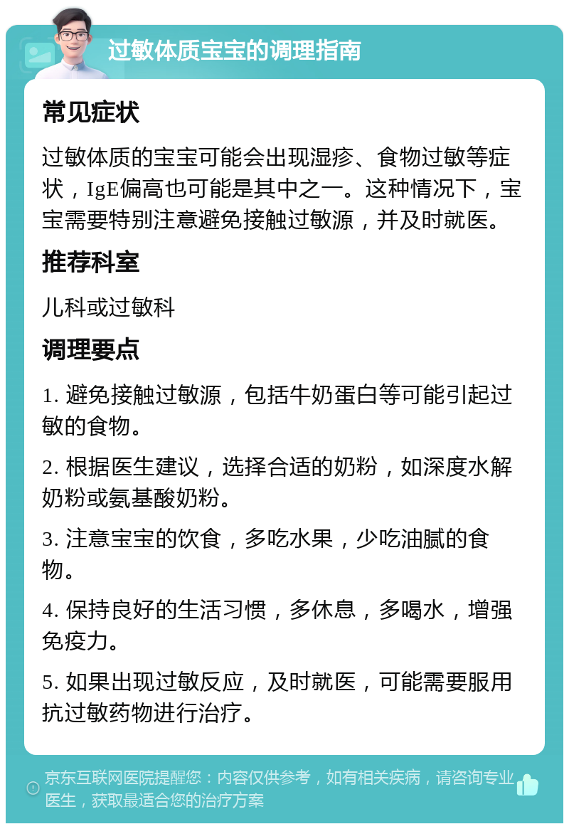 过敏体质宝宝的调理指南 常见症状 过敏体质的宝宝可能会出现湿疹、食物过敏等症状，IgE偏高也可能是其中之一。这种情况下，宝宝需要特别注意避免接触过敏源，并及时就医。 推荐科室 儿科或过敏科 调理要点 1. 避免接触过敏源，包括牛奶蛋白等可能引起过敏的食物。 2. 根据医生建议，选择合适的奶粉，如深度水解奶粉或氨基酸奶粉。 3. 注意宝宝的饮食，多吃水果，少吃油腻的食物。 4. 保持良好的生活习惯，多休息，多喝水，增强免疫力。 5. 如果出现过敏反应，及时就医，可能需要服用抗过敏药物进行治疗。