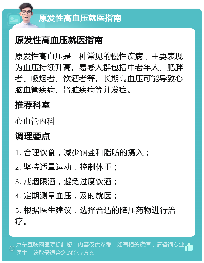 原发性高血压就医指南 原发性高血压就医指南 原发性高血压是一种常见的慢性疾病，主要表现为血压持续升高。易感人群包括中老年人、肥胖者、吸烟者、饮酒者等。长期高血压可能导致心脑血管疾病、肾脏疾病等并发症。 推荐科室 心血管内科 调理要点 1. 合理饮食，减少钠盐和脂肪的摄入； 2. 坚持适量运动，控制体重； 3. 戒烟限酒，避免过度饮酒； 4. 定期测量血压，及时就医； 5. 根据医生建议，选择合适的降压药物进行治疗。