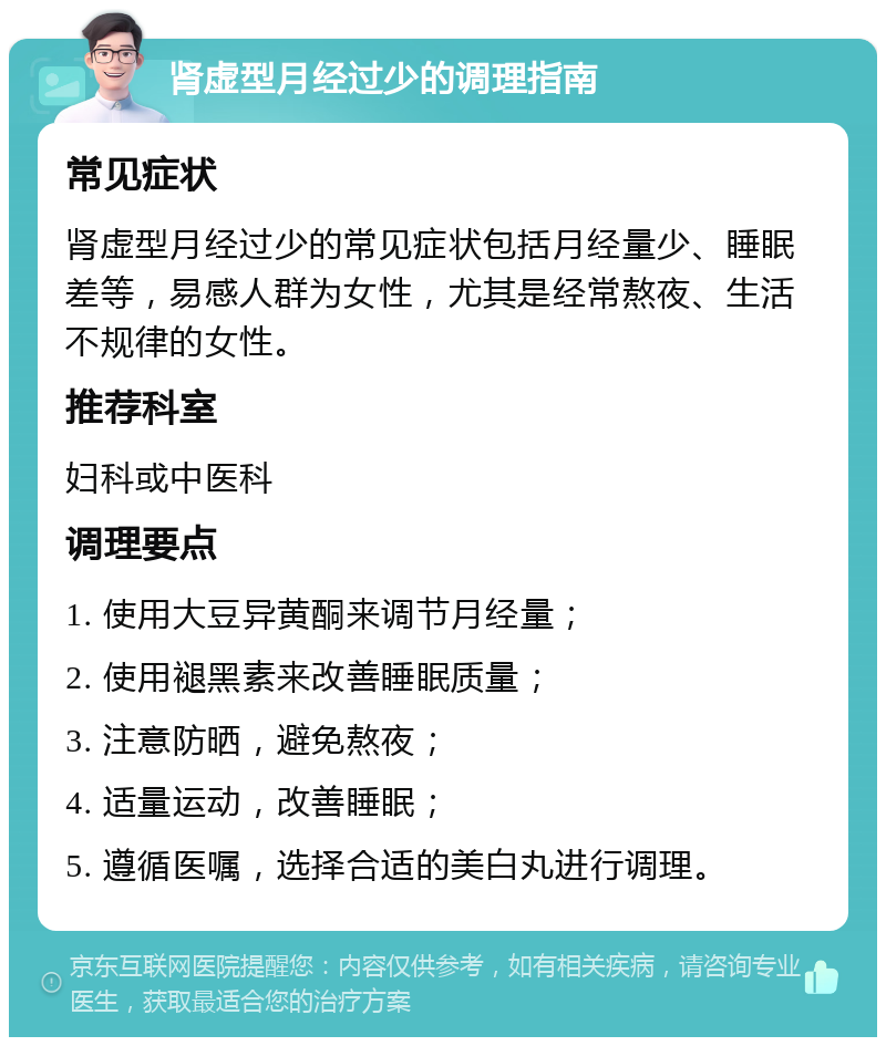 肾虚型月经过少的调理指南 常见症状 肾虚型月经过少的常见症状包括月经量少、睡眠差等，易感人群为女性，尤其是经常熬夜、生活不规律的女性。 推荐科室 妇科或中医科 调理要点 1. 使用大豆异黄酮来调节月经量； 2. 使用褪黑素来改善睡眠质量； 3. 注意防晒，避免熬夜； 4. 适量运动，改善睡眠； 5. 遵循医嘱，选择合适的美白丸进行调理。