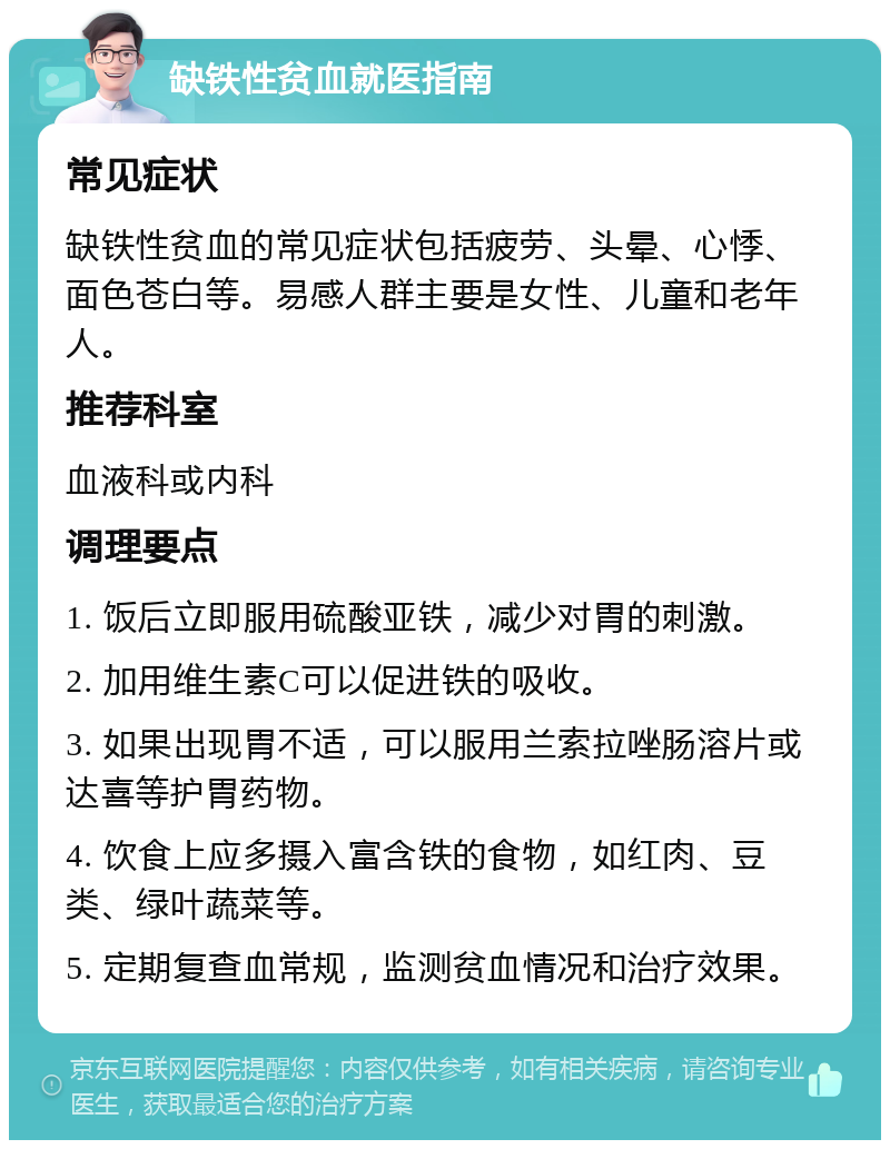 缺铁性贫血就医指南 常见症状 缺铁性贫血的常见症状包括疲劳、头晕、心悸、面色苍白等。易感人群主要是女性、儿童和老年人。 推荐科室 血液科或内科 调理要点 1. 饭后立即服用硫酸亚铁，减少对胃的刺激。 2. 加用维生素C可以促进铁的吸收。 3. 如果出现胃不适，可以服用兰索拉唑肠溶片或达喜等护胃药物。 4. 饮食上应多摄入富含铁的食物，如红肉、豆类、绿叶蔬菜等。 5. 定期复查血常规，监测贫血情况和治疗效果。