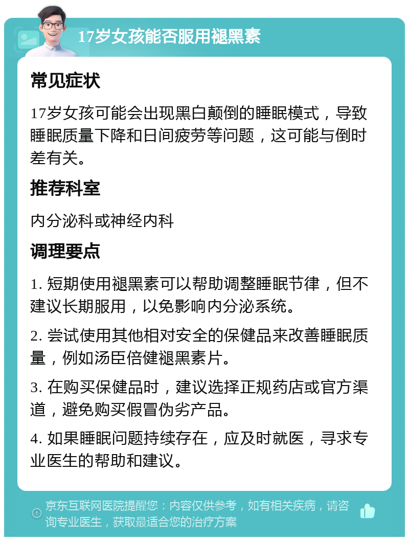 17岁女孩能否服用褪黑素 常见症状 17岁女孩可能会出现黑白颠倒的睡眠模式，导致睡眠质量下降和日间疲劳等问题，这可能与倒时差有关。 推荐科室 内分泌科或神经内科 调理要点 1. 短期使用褪黑素可以帮助调整睡眠节律，但不建议长期服用，以免影响内分泌系统。 2. 尝试使用其他相对安全的保健品来改善睡眠质量，例如汤臣倍健褪黑素片。 3. 在购买保健品时，建议选择正规药店或官方渠道，避免购买假冒伪劣产品。 4. 如果睡眠问题持续存在，应及时就医，寻求专业医生的帮助和建议。