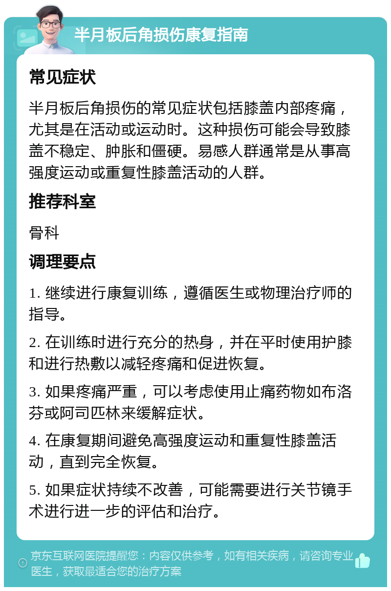 半月板后角损伤康复指南 常见症状 半月板后角损伤的常见症状包括膝盖内部疼痛，尤其是在活动或运动时。这种损伤可能会导致膝盖不稳定、肿胀和僵硬。易感人群通常是从事高强度运动或重复性膝盖活动的人群。 推荐科室 骨科 调理要点 1. 继续进行康复训练，遵循医生或物理治疗师的指导。 2. 在训练时进行充分的热身，并在平时使用护膝和进行热敷以减轻疼痛和促进恢复。 3. 如果疼痛严重，可以考虑使用止痛药物如布洛芬或阿司匹林来缓解症状。 4. 在康复期间避免高强度运动和重复性膝盖活动，直到完全恢复。 5. 如果症状持续不改善，可能需要进行关节镜手术进行进一步的评估和治疗。