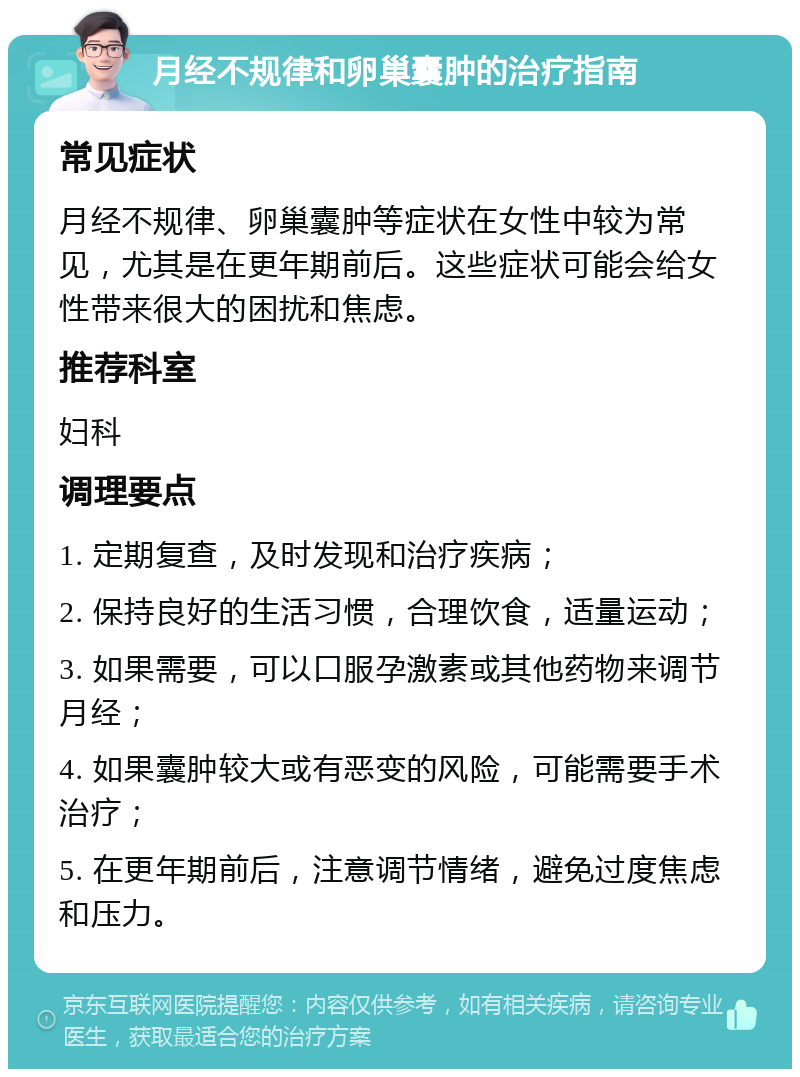 月经不规律和卵巢囊肿的治疗指南 常见症状 月经不规律、卵巢囊肿等症状在女性中较为常见，尤其是在更年期前后。这些症状可能会给女性带来很大的困扰和焦虑。 推荐科室 妇科 调理要点 1. 定期复查，及时发现和治疗疾病； 2. 保持良好的生活习惯，合理饮食，适量运动； 3. 如果需要，可以口服孕激素或其他药物来调节月经； 4. 如果囊肿较大或有恶变的风险，可能需要手术治疗； 5. 在更年期前后，注意调节情绪，避免过度焦虑和压力。