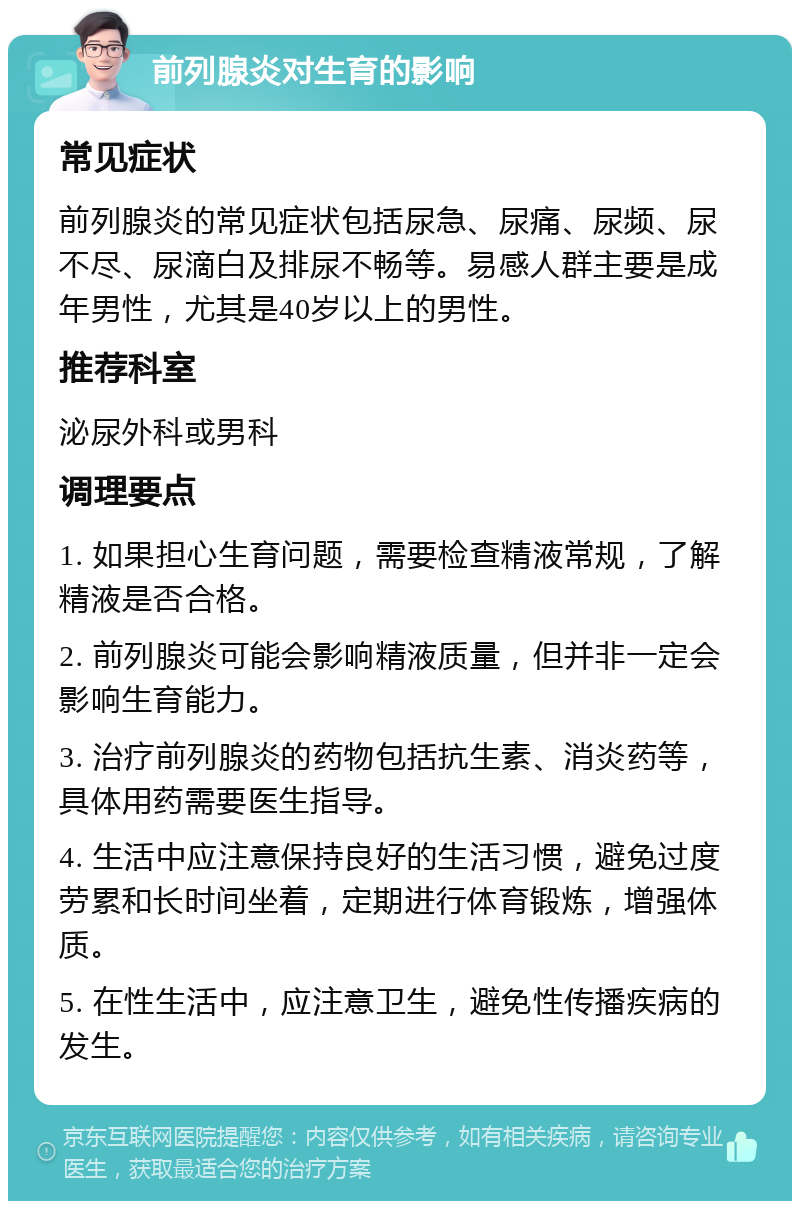 前列腺炎对生育的影响 常见症状 前列腺炎的常见症状包括尿急、尿痛、尿频、尿不尽、尿滴白及排尿不畅等。易感人群主要是成年男性，尤其是40岁以上的男性。 推荐科室 泌尿外科或男科 调理要点 1. 如果担心生育问题，需要检查精液常规，了解精液是否合格。 2. 前列腺炎可能会影响精液质量，但并非一定会影响生育能力。 3. 治疗前列腺炎的药物包括抗生素、消炎药等，具体用药需要医生指导。 4. 生活中应注意保持良好的生活习惯，避免过度劳累和长时间坐着，定期进行体育锻炼，增强体质。 5. 在性生活中，应注意卫生，避免性传播疾病的发生。