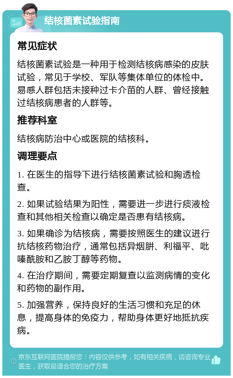 结核菌素试验指南 常见症状 结核菌素试验是一种用于检测结核病感染的皮肤试验，常见于学校、军队等集体单位的体检中。易感人群包括未接种过卡介苗的人群、曾经接触过结核病患者的人群等。 推荐科室 结核病防治中心或医院的结核科。 调理要点 1. 在医生的指导下进行结核菌素试验和胸透检查。 2. 如果试验结果为阳性，需要进一步进行痰液检查和其他相关检查以确定是否患有结核病。 3. 如果确诊为结核病，需要按照医生的建议进行抗结核药物治疗，通常包括异烟肼、利福平、吡嗪酰胺和乙胺丁醇等药物。 4. 在治疗期间，需要定期复查以监测病情的变化和药物的副作用。 5. 加强营养，保持良好的生活习惯和充足的休息，提高身体的免疫力，帮助身体更好地抵抗疾病。