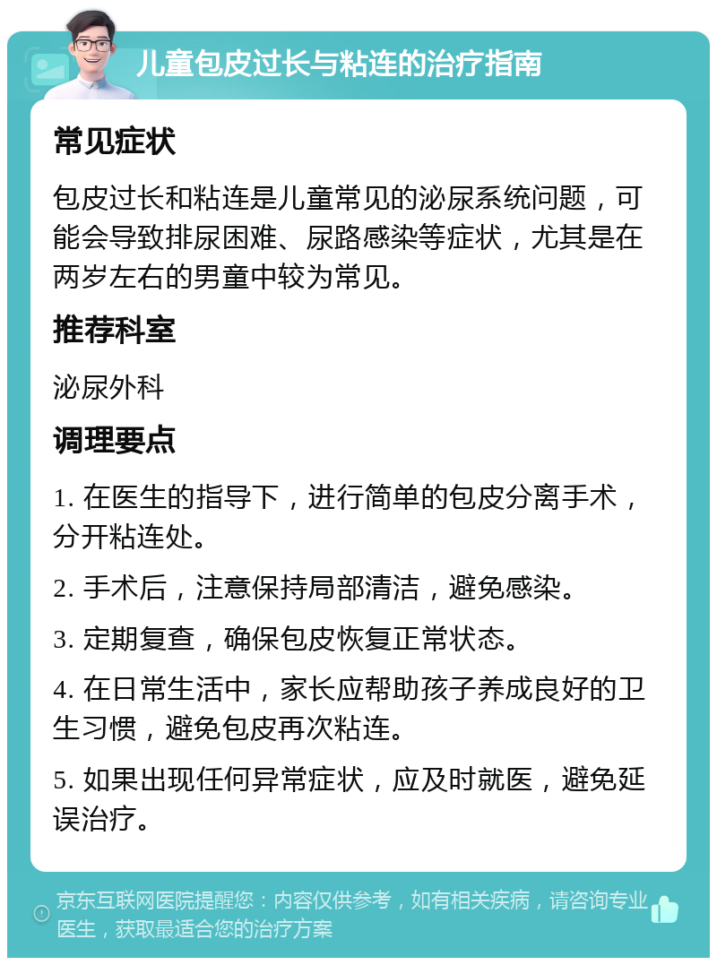 儿童包皮过长与粘连的治疗指南 常见症状 包皮过长和粘连是儿童常见的泌尿系统问题，可能会导致排尿困难、尿路感染等症状，尤其是在两岁左右的男童中较为常见。 推荐科室 泌尿外科 调理要点 1. 在医生的指导下，进行简单的包皮分离手术，分开粘连处。 2. 手术后，注意保持局部清洁，避免感染。 3. 定期复查，确保包皮恢复正常状态。 4. 在日常生活中，家长应帮助孩子养成良好的卫生习惯，避免包皮再次粘连。 5. 如果出现任何异常症状，应及时就医，避免延误治疗。