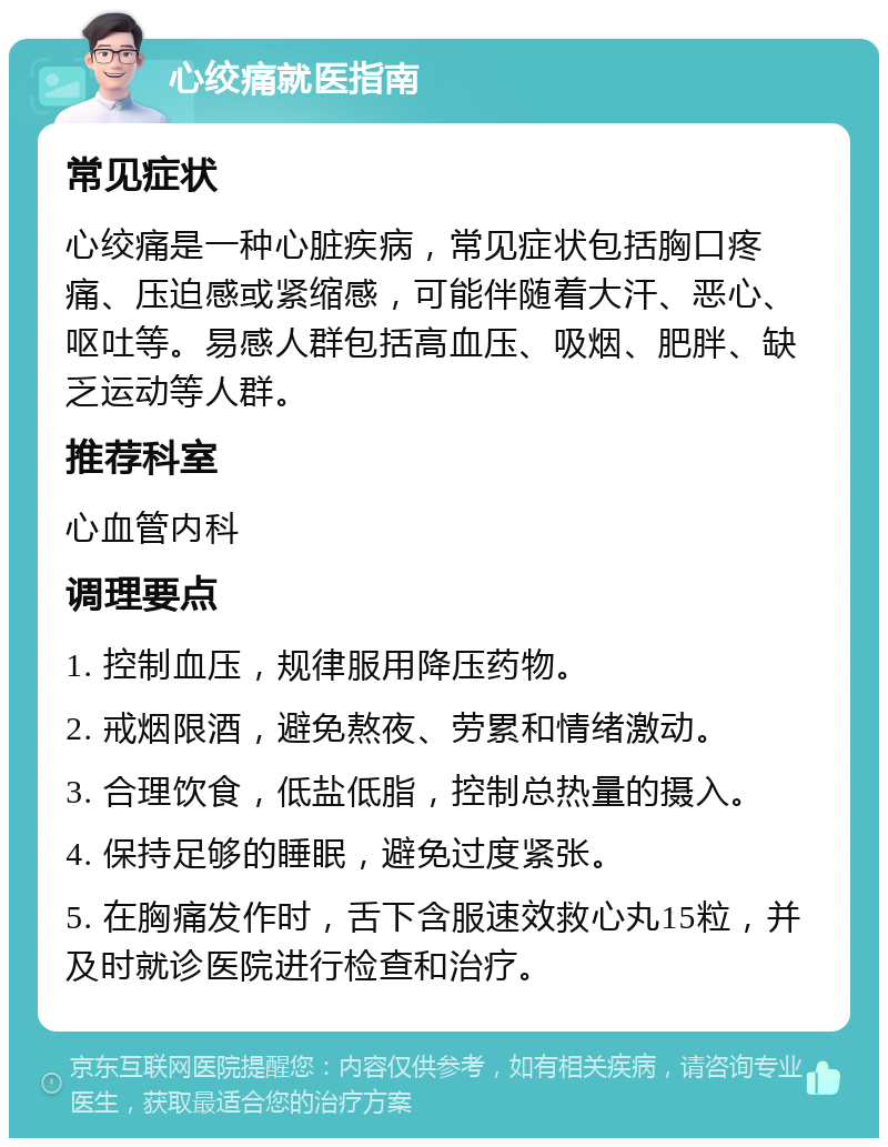 心绞痛就医指南 常见症状 心绞痛是一种心脏疾病，常见症状包括胸口疼痛、压迫感或紧缩感，可能伴随着大汗、恶心、呕吐等。易感人群包括高血压、吸烟、肥胖、缺乏运动等人群。 推荐科室 心血管内科 调理要点 1. 控制血压，规律服用降压药物。 2. 戒烟限酒，避免熬夜、劳累和情绪激动。 3. 合理饮食，低盐低脂，控制总热量的摄入。 4. 保持足够的睡眠，避免过度紧张。 5. 在胸痛发作时，舌下含服速效救心丸15粒，并及时就诊医院进行检查和治疗。