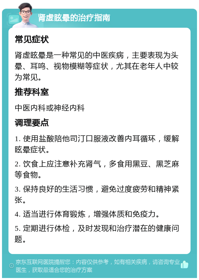 肾虚眩晕的治疗指南 常见症状 肾虚眩晕是一种常见的中医疾病，主要表现为头晕、耳鸣、视物模糊等症状，尤其在老年人中较为常见。 推荐科室 中医内科或神经内科 调理要点 1. 使用盐酸陪他司汀口服液改善内耳循环，缓解眩晕症状。 2. 饮食上应注意补充肾气，多食用黑豆、黑芝麻等食物。 3. 保持良好的生活习惯，避免过度疲劳和精神紧张。 4. 适当进行体育锻炼，增强体质和免疫力。 5. 定期进行体检，及时发现和治疗潜在的健康问题。