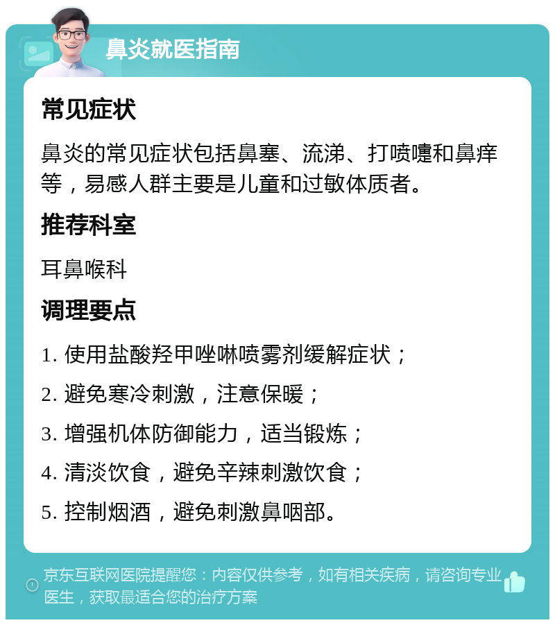 鼻炎就医指南 常见症状 鼻炎的常见症状包括鼻塞、流涕、打喷嚏和鼻痒等，易感人群主要是儿童和过敏体质者。 推荐科室 耳鼻喉科 调理要点 1. 使用盐酸羟甲唑啉喷雾剂缓解症状； 2. 避免寒冷刺激，注意保暖； 3. 增强机体防御能力，适当锻炼； 4. 清淡饮食，避免辛辣刺激饮食； 5. 控制烟酒，避免刺激鼻咽部。