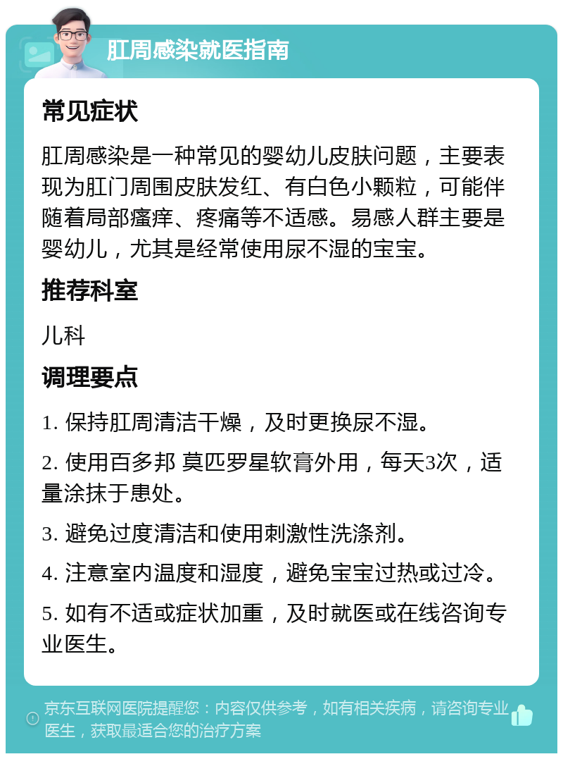 肛周感染就医指南 常见症状 肛周感染是一种常见的婴幼儿皮肤问题，主要表现为肛门周围皮肤发红、有白色小颗粒，可能伴随着局部瘙痒、疼痛等不适感。易感人群主要是婴幼儿，尤其是经常使用尿不湿的宝宝。 推荐科室 儿科 调理要点 1. 保持肛周清洁干燥，及时更换尿不湿。 2. 使用百多邦 莫匹罗星软膏外用，每天3次，适量涂抹于患处。 3. 避免过度清洁和使用刺激性洗涤剂。 4. 注意室内温度和湿度，避免宝宝过热或过冷。 5. 如有不适或症状加重，及时就医或在线咨询专业医生。