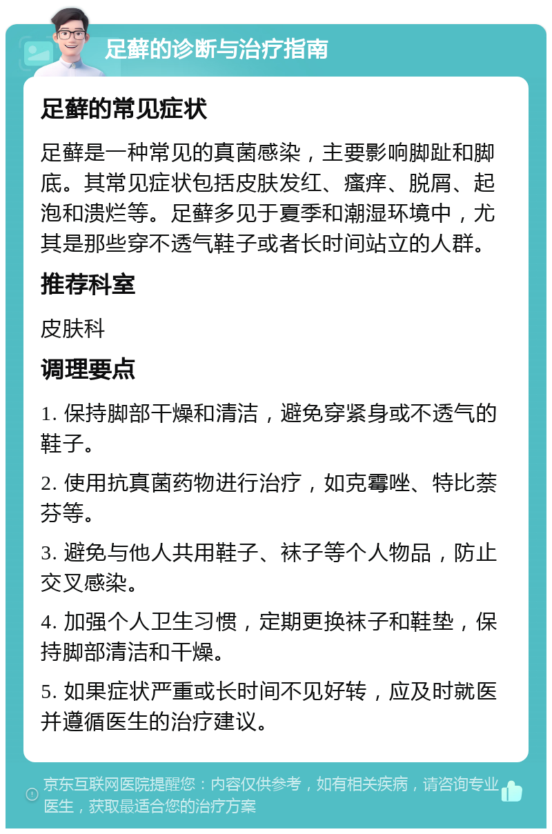 足藓的诊断与治疗指南 足藓的常见症状 足藓是一种常见的真菌感染，主要影响脚趾和脚底。其常见症状包括皮肤发红、瘙痒、脱屑、起泡和溃烂等。足藓多见于夏季和潮湿环境中，尤其是那些穿不透气鞋子或者长时间站立的人群。 推荐科室 皮肤科 调理要点 1. 保持脚部干燥和清洁，避免穿紧身或不透气的鞋子。 2. 使用抗真菌药物进行治疗，如克霉唑、特比萘芬等。 3. 避免与他人共用鞋子、袜子等个人物品，防止交叉感染。 4. 加强个人卫生习惯，定期更换袜子和鞋垫，保持脚部清洁和干燥。 5. 如果症状严重或长时间不见好转，应及时就医并遵循医生的治疗建议。