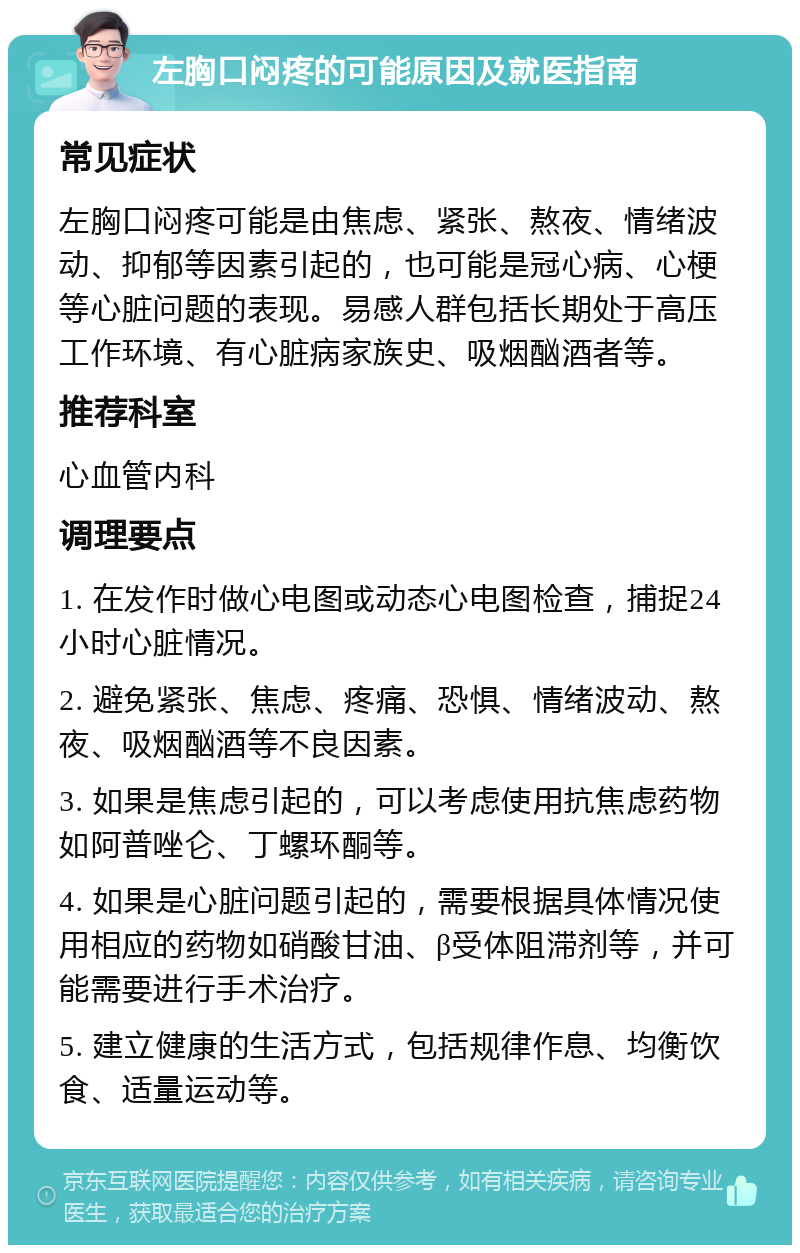 左胸口闷疼的可能原因及就医指南 常见症状 左胸口闷疼可能是由焦虑、紧张、熬夜、情绪波动、抑郁等因素引起的，也可能是冠心病、心梗等心脏问题的表现。易感人群包括长期处于高压工作环境、有心脏病家族史、吸烟酗酒者等。 推荐科室 心血管内科 调理要点 1. 在发作时做心电图或动态心电图检查，捕捉24小时心脏情况。 2. 避免紧张、焦虑、疼痛、恐惧、情绪波动、熬夜、吸烟酗酒等不良因素。 3. 如果是焦虑引起的，可以考虑使用抗焦虑药物如阿普唑仑、丁螺环酮等。 4. 如果是心脏问题引起的，需要根据具体情况使用相应的药物如硝酸甘油、β受体阻滞剂等，并可能需要进行手术治疗。 5. 建立健康的生活方式，包括规律作息、均衡饮食、适量运动等。