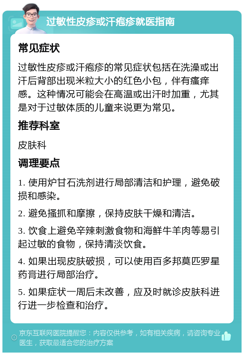 过敏性皮疹或汗疱疹就医指南 常见症状 过敏性皮疹或汗疱疹的常见症状包括在洗澡或出汗后背部出现米粒大小的红色小包，伴有瘙痒感。这种情况可能会在高温或出汗时加重，尤其是对于过敏体质的儿童来说更为常见。 推荐科室 皮肤科 调理要点 1. 使用炉甘石洗剂进行局部清洁和护理，避免破损和感染。 2. 避免搔抓和摩擦，保持皮肤干燥和清洁。 3. 饮食上避免辛辣刺激食物和海鲜牛羊肉等易引起过敏的食物，保持清淡饮食。 4. 如果出现皮肤破损，可以使用百多邦莫匹罗星药膏进行局部治疗。 5. 如果症状一周后未改善，应及时就诊皮肤科进行进一步检查和治疗。