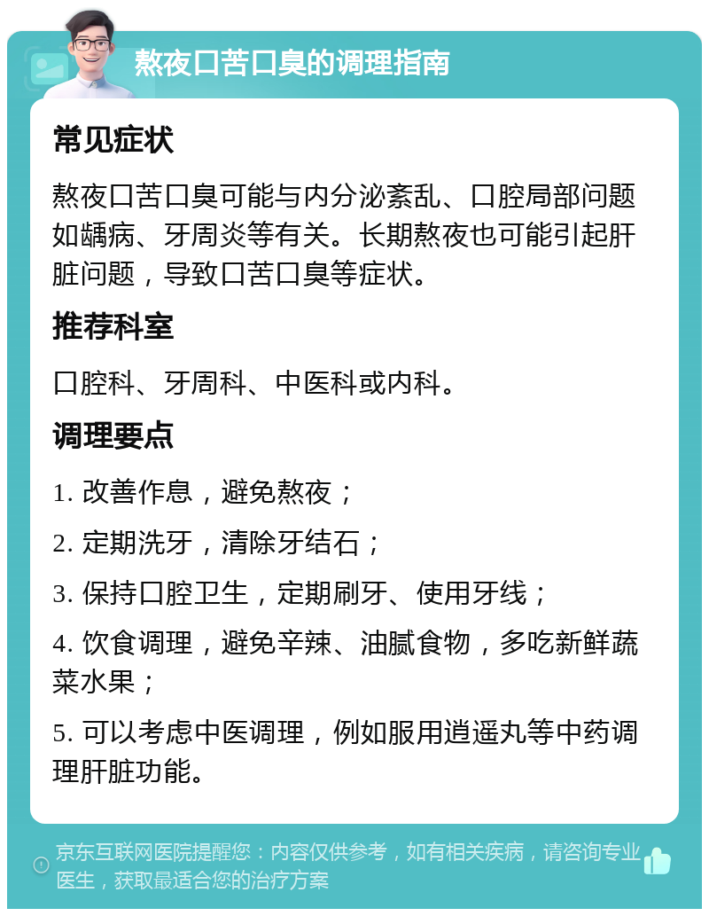 熬夜口苦口臭的调理指南 常见症状 熬夜口苦口臭可能与内分泌紊乱、口腔局部问题如龋病、牙周炎等有关。长期熬夜也可能引起肝脏问题，导致口苦口臭等症状。 推荐科室 口腔科、牙周科、中医科或内科。 调理要点 1. 改善作息，避免熬夜； 2. 定期洗牙，清除牙结石； 3. 保持口腔卫生，定期刷牙、使用牙线； 4. 饮食调理，避免辛辣、油腻食物，多吃新鲜蔬菜水果； 5. 可以考虑中医调理，例如服用逍遥丸等中药调理肝脏功能。