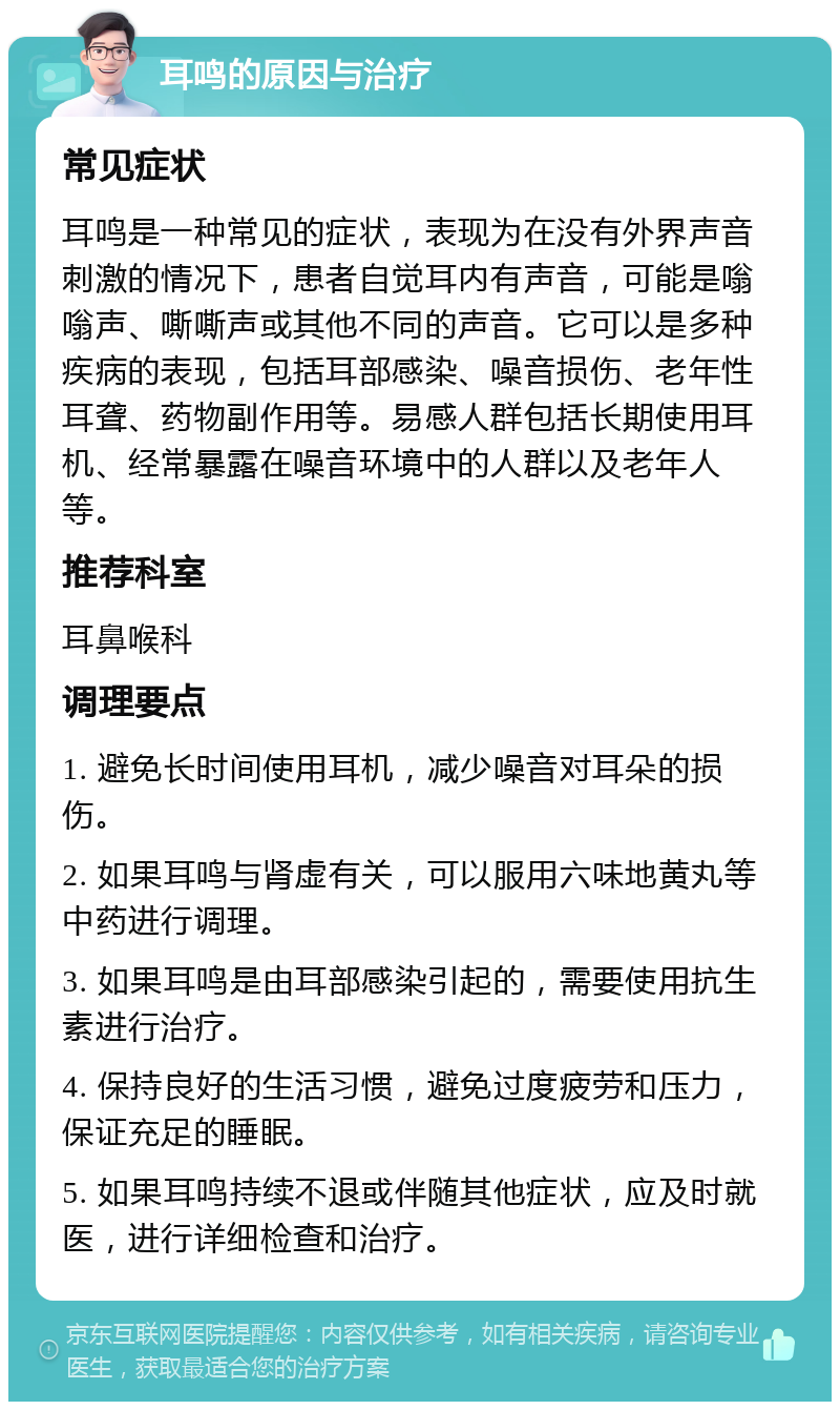 耳鸣的原因与治疗 常见症状 耳鸣是一种常见的症状，表现为在没有外界声音刺激的情况下，患者自觉耳内有声音，可能是嗡嗡声、嘶嘶声或其他不同的声音。它可以是多种疾病的表现，包括耳部感染、噪音损伤、老年性耳聋、药物副作用等。易感人群包括长期使用耳机、经常暴露在噪音环境中的人群以及老年人等。 推荐科室 耳鼻喉科 调理要点 1. 避免长时间使用耳机，减少噪音对耳朵的损伤。 2. 如果耳鸣与肾虚有关，可以服用六味地黄丸等中药进行调理。 3. 如果耳鸣是由耳部感染引起的，需要使用抗生素进行治疗。 4. 保持良好的生活习惯，避免过度疲劳和压力，保证充足的睡眠。 5. 如果耳鸣持续不退或伴随其他症状，应及时就医，进行详细检查和治疗。