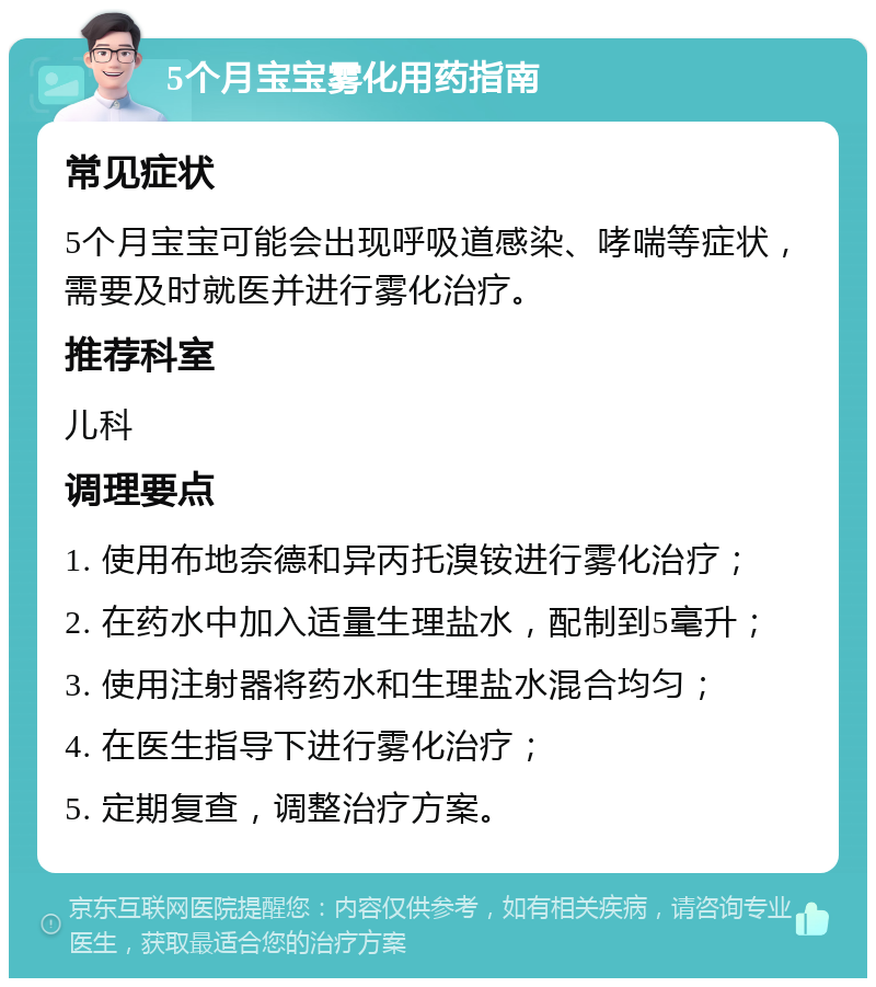 5个月宝宝雾化用药指南 常见症状 5个月宝宝可能会出现呼吸道感染、哮喘等症状，需要及时就医并进行雾化治疗。 推荐科室 儿科 调理要点 1. 使用布地奈德和异丙托溴铵进行雾化治疗； 2. 在药水中加入适量生理盐水，配制到5毫升； 3. 使用注射器将药水和生理盐水混合均匀； 4. 在医生指导下进行雾化治疗； 5. 定期复查，调整治疗方案。