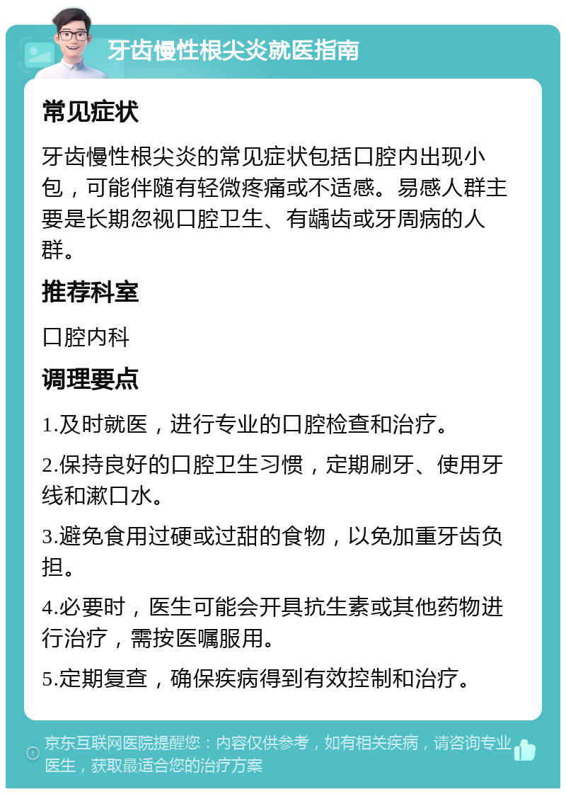 牙齿慢性根尖炎就医指南 常见症状 牙齿慢性根尖炎的常见症状包括口腔内出现小包，可能伴随有轻微疼痛或不适感。易感人群主要是长期忽视口腔卫生、有龋齿或牙周病的人群。 推荐科室 口腔内科 调理要点 1.及时就医，进行专业的口腔检查和治疗。 2.保持良好的口腔卫生习惯，定期刷牙、使用牙线和漱口水。 3.避免食用过硬或过甜的食物，以免加重牙齿负担。 4.必要时，医生可能会开具抗生素或其他药物进行治疗，需按医嘱服用。 5.定期复查，确保疾病得到有效控制和治疗。