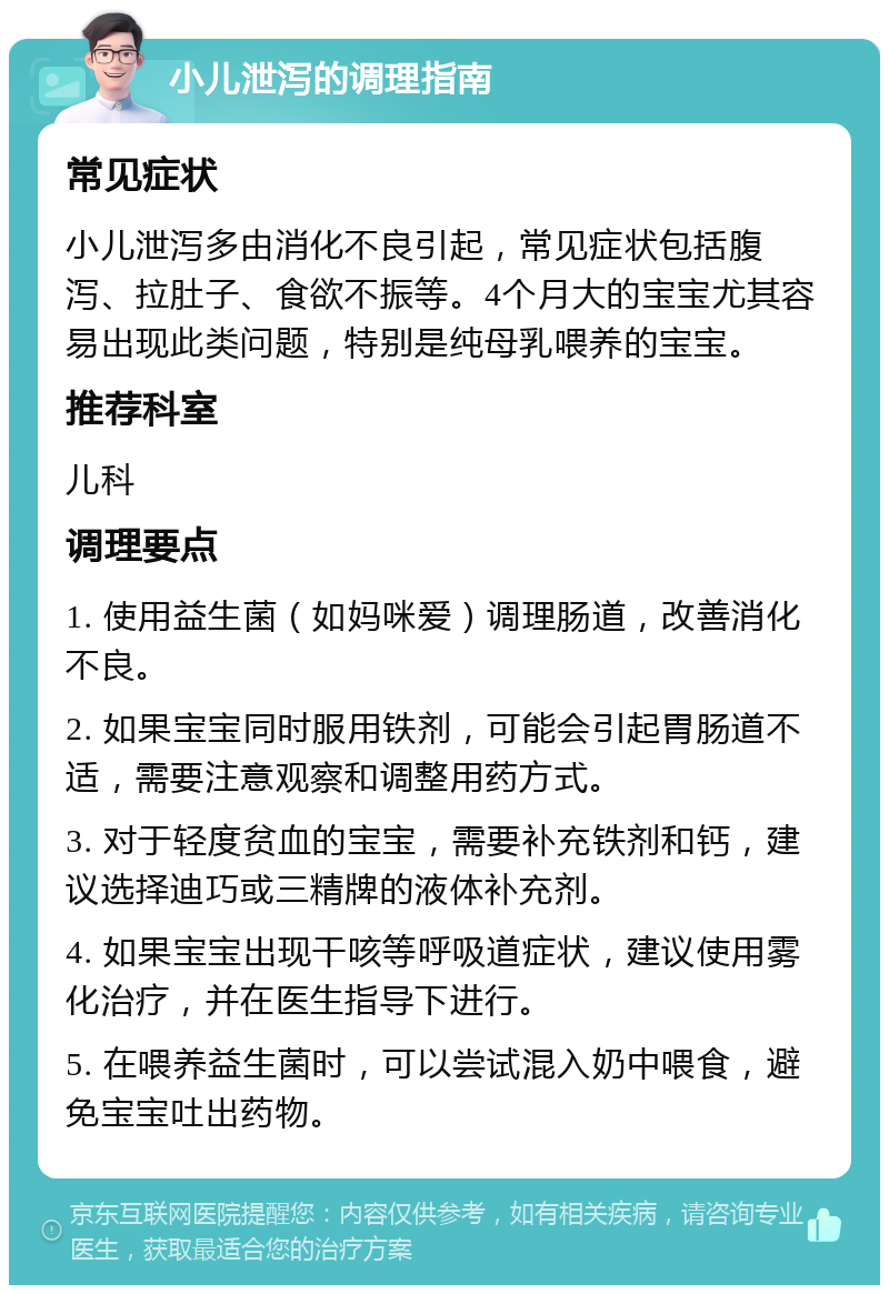 小儿泄泻的调理指南 常见症状 小儿泄泻多由消化不良引起，常见症状包括腹泻、拉肚子、食欲不振等。4个月大的宝宝尤其容易出现此类问题，特别是纯母乳喂养的宝宝。 推荐科室 儿科 调理要点 1. 使用益生菌（如妈咪爱）调理肠道，改善消化不良。 2. 如果宝宝同时服用铁剂，可能会引起胃肠道不适，需要注意观察和调整用药方式。 3. 对于轻度贫血的宝宝，需要补充铁剂和钙，建议选择迪巧或三精牌的液体补充剂。 4. 如果宝宝出现干咳等呼吸道症状，建议使用雾化治疗，并在医生指导下进行。 5. 在喂养益生菌时，可以尝试混入奶中喂食，避免宝宝吐出药物。