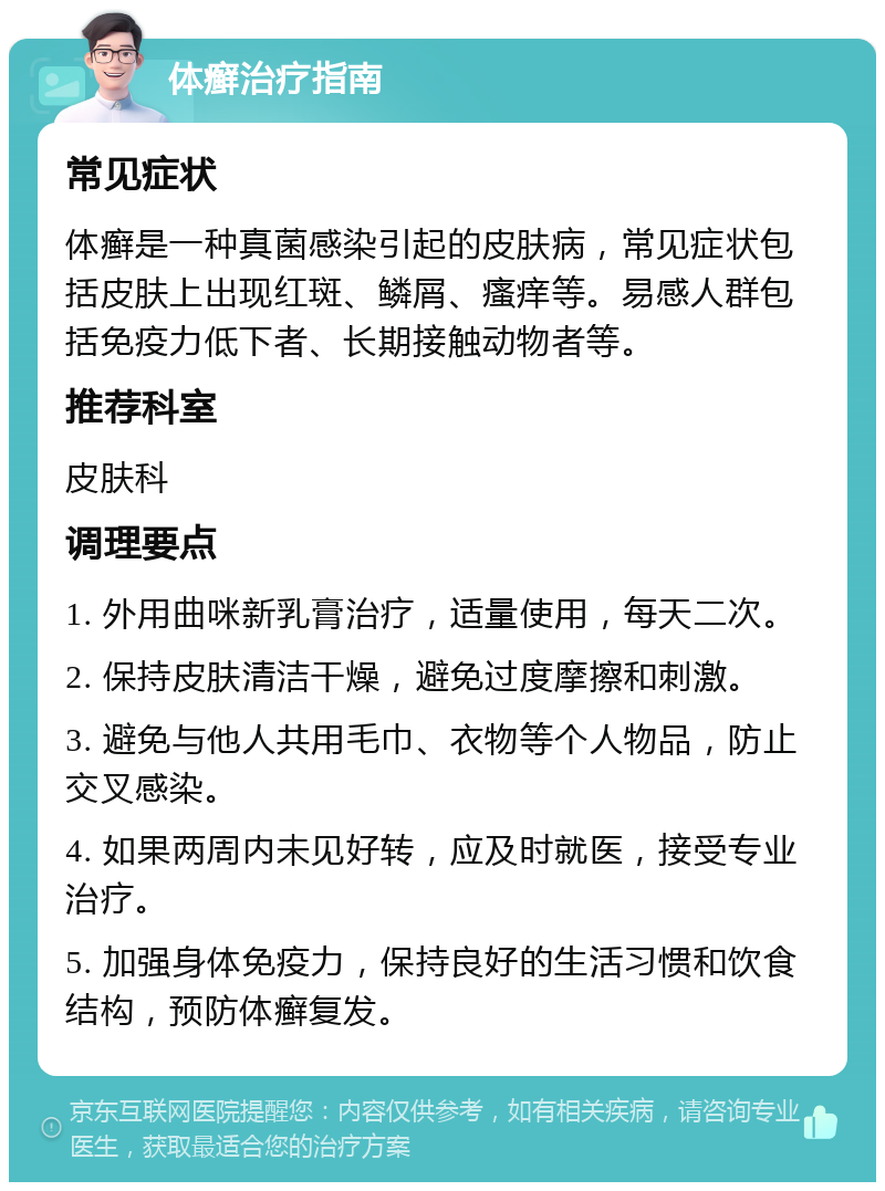 体癣治疗指南 常见症状 体癣是一种真菌感染引起的皮肤病，常见症状包括皮肤上出现红斑、鳞屑、瘙痒等。易感人群包括免疫力低下者、长期接触动物者等。 推荐科室 皮肤科 调理要点 1. 外用曲咪新乳膏治疗，适量使用，每天二次。 2. 保持皮肤清洁干燥，避免过度摩擦和刺激。 3. 避免与他人共用毛巾、衣物等个人物品，防止交叉感染。 4. 如果两周内未见好转，应及时就医，接受专业治疗。 5. 加强身体免疫力，保持良好的生活习惯和饮食结构，预防体癣复发。