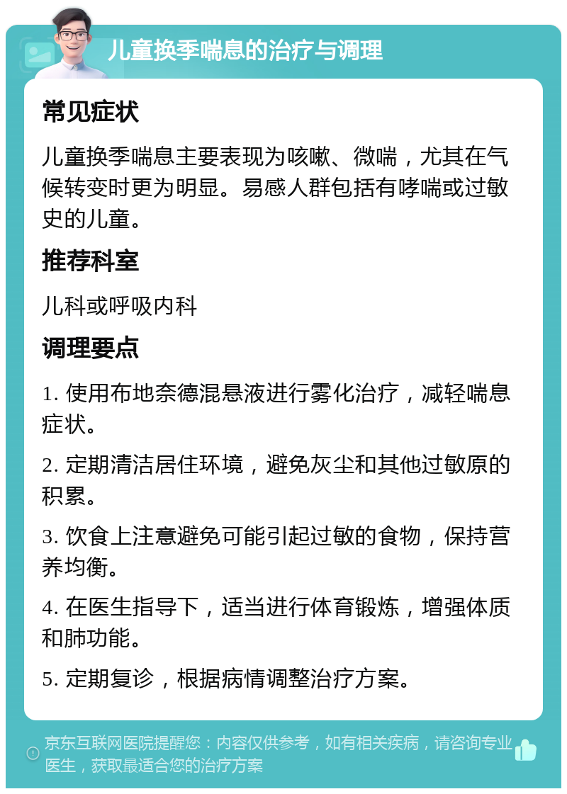 儿童换季喘息的治疗与调理 常见症状 儿童换季喘息主要表现为咳嗽、微喘，尤其在气候转变时更为明显。易感人群包括有哮喘或过敏史的儿童。 推荐科室 儿科或呼吸内科 调理要点 1. 使用布地奈德混悬液进行雾化治疗，减轻喘息症状。 2. 定期清洁居住环境，避免灰尘和其他过敏原的积累。 3. 饮食上注意避免可能引起过敏的食物，保持营养均衡。 4. 在医生指导下，适当进行体育锻炼，增强体质和肺功能。 5. 定期复诊，根据病情调整治疗方案。