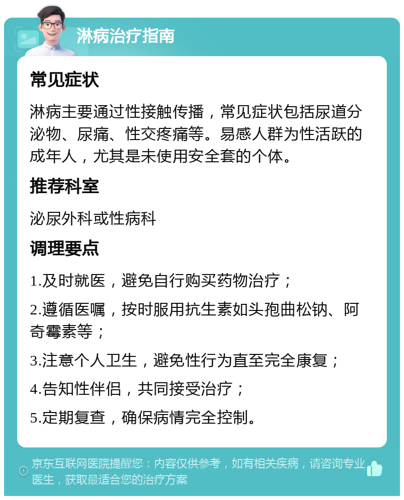 淋病治疗指南 常见症状 淋病主要通过性接触传播，常见症状包括尿道分泌物、尿痛、性交疼痛等。易感人群为性活跃的成年人，尤其是未使用安全套的个体。 推荐科室 泌尿外科或性病科 调理要点 1.及时就医，避免自行购买药物治疗； 2.遵循医嘱，按时服用抗生素如头孢曲松钠、阿奇霉素等； 3.注意个人卫生，避免性行为直至完全康复； 4.告知性伴侣，共同接受治疗； 5.定期复查，确保病情完全控制。