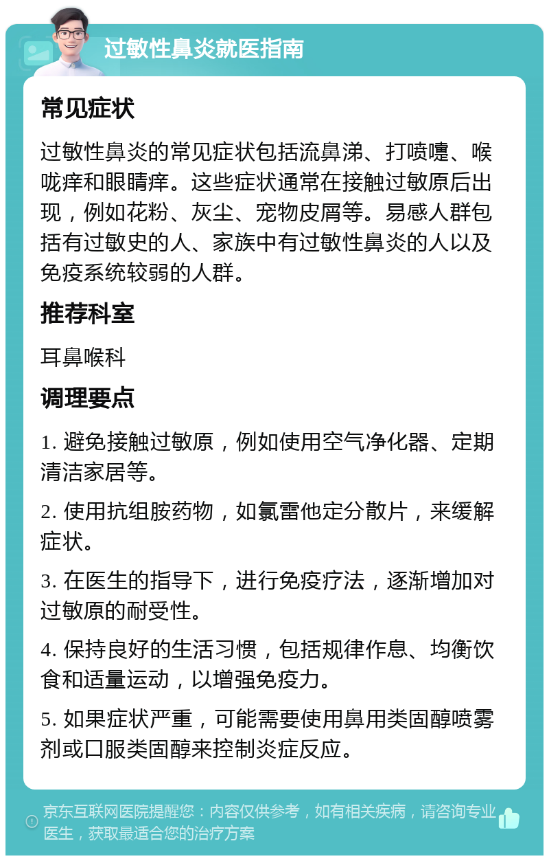 过敏性鼻炎就医指南 常见症状 过敏性鼻炎的常见症状包括流鼻涕、打喷嚏、喉咙痒和眼睛痒。这些症状通常在接触过敏原后出现，例如花粉、灰尘、宠物皮屑等。易感人群包括有过敏史的人、家族中有过敏性鼻炎的人以及免疫系统较弱的人群。 推荐科室 耳鼻喉科 调理要点 1. 避免接触过敏原，例如使用空气净化器、定期清洁家居等。 2. 使用抗组胺药物，如氯雷他定分散片，来缓解症状。 3. 在医生的指导下，进行免疫疗法，逐渐增加对过敏原的耐受性。 4. 保持良好的生活习惯，包括规律作息、均衡饮食和适量运动，以增强免疫力。 5. 如果症状严重，可能需要使用鼻用类固醇喷雾剂或口服类固醇来控制炎症反应。