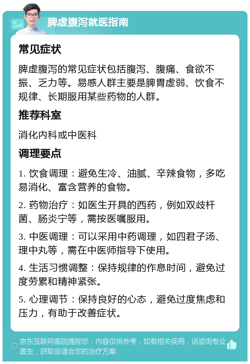 脾虚腹泻就医指南 常见症状 脾虚腹泻的常见症状包括腹泻、腹痛、食欲不振、乏力等。易感人群主要是脾胃虚弱、饮食不规律、长期服用某些药物的人群。 推荐科室 消化内科或中医科 调理要点 1. 饮食调理：避免生冷、油腻、辛辣食物，多吃易消化、富含营养的食物。 2. 药物治疗：如医生开具的西药，例如双歧杆菌、肠炎宁等，需按医嘱服用。 3. 中医调理：可以采用中药调理，如四君子汤、理中丸等，需在中医师指导下使用。 4. 生活习惯调整：保持规律的作息时间，避免过度劳累和精神紧张。 5. 心理调节：保持良好的心态，避免过度焦虑和压力，有助于改善症状。