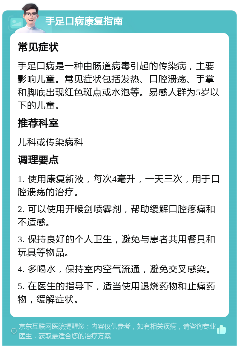 手足口病康复指南 常见症状 手足口病是一种由肠道病毒引起的传染病，主要影响儿童。常见症状包括发热、口腔溃疡、手掌和脚底出现红色斑点或水泡等。易感人群为5岁以下的儿童。 推荐科室 儿科或传染病科 调理要点 1. 使用康复新液，每次4毫升，一天三次，用于口腔溃疡的治疗。 2. 可以使用开喉剑喷雾剂，帮助缓解口腔疼痛和不适感。 3. 保持良好的个人卫生，避免与患者共用餐具和玩具等物品。 4. 多喝水，保持室内空气流通，避免交叉感染。 5. 在医生的指导下，适当使用退烧药物和止痛药物，缓解症状。