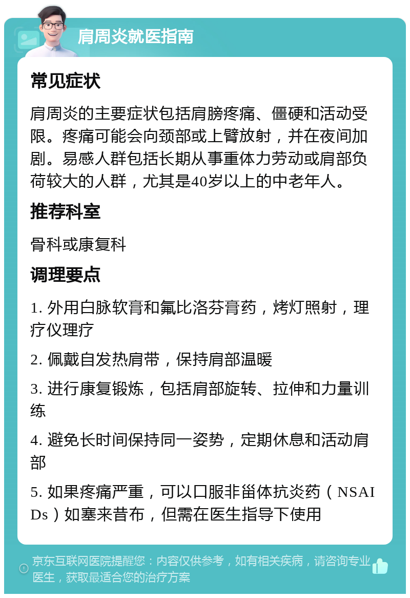 肩周炎就医指南 常见症状 肩周炎的主要症状包括肩膀疼痛、僵硬和活动受限。疼痛可能会向颈部或上臂放射，并在夜间加剧。易感人群包括长期从事重体力劳动或肩部负荷较大的人群，尤其是40岁以上的中老年人。 推荐科室 骨科或康复科 调理要点 1. 外用白脉软膏和氟比洛芬膏药，烤灯照射，理疗仪理疗 2. 佩戴自发热肩带，保持肩部温暖 3. 进行康复锻炼，包括肩部旋转、拉伸和力量训练 4. 避免长时间保持同一姿势，定期休息和活动肩部 5. 如果疼痛严重，可以口服非甾体抗炎药（NSAIDs）如塞来昔布，但需在医生指导下使用