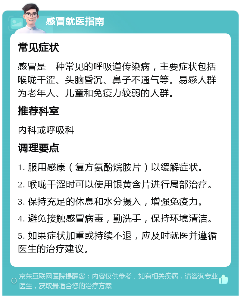 感冒就医指南 常见症状 感冒是一种常见的呼吸道传染病，主要症状包括喉咙干涩、头脑昏沉、鼻子不通气等。易感人群为老年人、儿童和免疫力较弱的人群。 推荐科室 内科或呼吸科 调理要点 1. 服用感康（复方氨酚烷胺片）以缓解症状。 2. 喉咙干涩时可以使用银黄含片进行局部治疗。 3. 保持充足的休息和水分摄入，增强免疫力。 4. 避免接触感冒病毒，勤洗手，保持环境清洁。 5. 如果症状加重或持续不退，应及时就医并遵循医生的治疗建议。