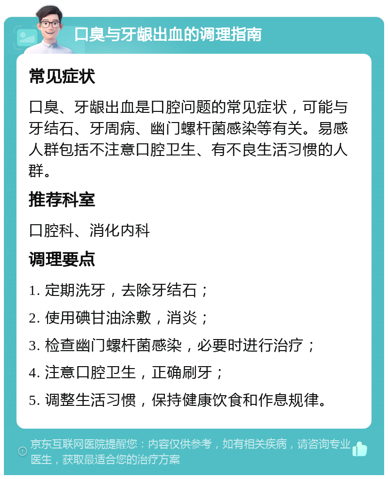 口臭与牙龈出血的调理指南 常见症状 口臭、牙龈出血是口腔问题的常见症状，可能与牙结石、牙周病、幽门螺杆菌感染等有关。易感人群包括不注意口腔卫生、有不良生活习惯的人群。 推荐科室 口腔科、消化内科 调理要点 1. 定期洗牙，去除牙结石； 2. 使用碘甘油涂敷，消炎； 3. 检查幽门螺杆菌感染，必要时进行治疗； 4. 注意口腔卫生，正确刷牙； 5. 调整生活习惯，保持健康饮食和作息规律。