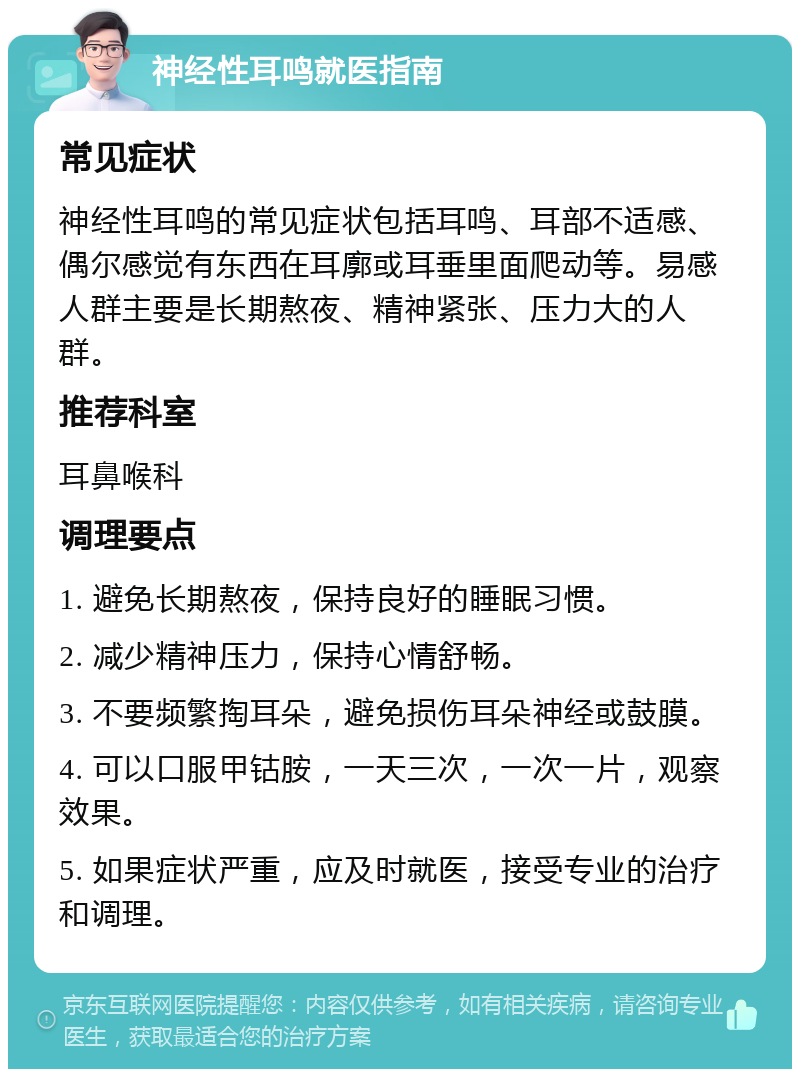 神经性耳鸣就医指南 常见症状 神经性耳鸣的常见症状包括耳鸣、耳部不适感、偶尔感觉有东西在耳廓或耳垂里面爬动等。易感人群主要是长期熬夜、精神紧张、压力大的人群。 推荐科室 耳鼻喉科 调理要点 1. 避免长期熬夜，保持良好的睡眠习惯。 2. 减少精神压力，保持心情舒畅。 3. 不要频繁掏耳朵，避免损伤耳朵神经或鼓膜。 4. 可以口服甲钴胺，一天三次，一次一片，观察效果。 5. 如果症状严重，应及时就医，接受专业的治疗和调理。