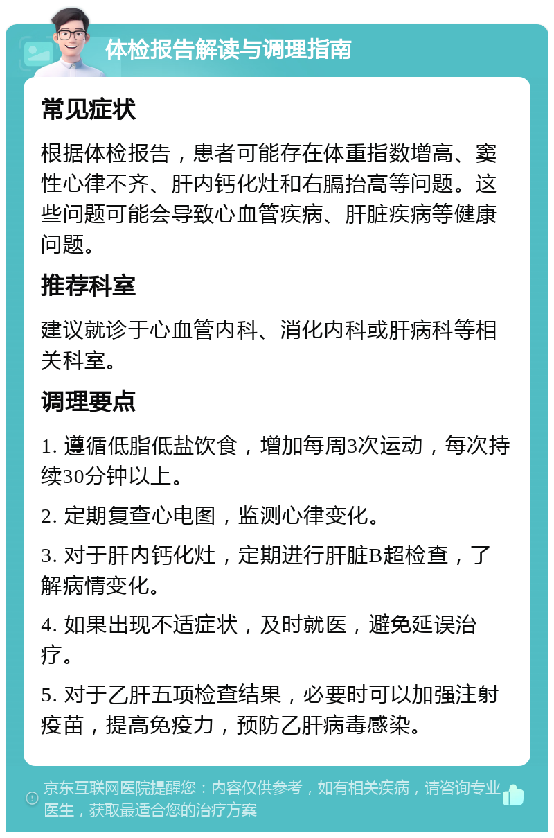 体检报告解读与调理指南 常见症状 根据体检报告，患者可能存在体重指数增高、窦性心律不齐、肝内钙化灶和右膈抬高等问题。这些问题可能会导致心血管疾病、肝脏疾病等健康问题。 推荐科室 建议就诊于心血管内科、消化内科或肝病科等相关科室。 调理要点 1. 遵循低脂低盐饮食，增加每周3次运动，每次持续30分钟以上。 2. 定期复查心电图，监测心律变化。 3. 对于肝内钙化灶，定期进行肝脏B超检查，了解病情变化。 4. 如果出现不适症状，及时就医，避免延误治疗。 5. 对于乙肝五项检查结果，必要时可以加强注射疫苗，提高免疫力，预防乙肝病毒感染。