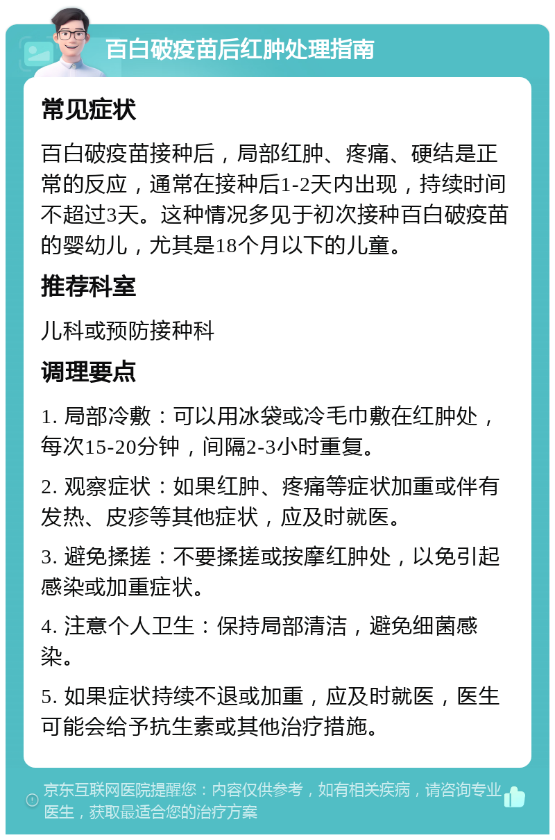 百白破疫苗后红肿处理指南 常见症状 百白破疫苗接种后，局部红肿、疼痛、硬结是正常的反应，通常在接种后1-2天内出现，持续时间不超过3天。这种情况多见于初次接种百白破疫苗的婴幼儿，尤其是18个月以下的儿童。 推荐科室 儿科或预防接种科 调理要点 1. 局部冷敷：可以用冰袋或冷毛巾敷在红肿处，每次15-20分钟，间隔2-3小时重复。 2. 观察症状：如果红肿、疼痛等症状加重或伴有发热、皮疹等其他症状，应及时就医。 3. 避免揉搓：不要揉搓或按摩红肿处，以免引起感染或加重症状。 4. 注意个人卫生：保持局部清洁，避免细菌感染。 5. 如果症状持续不退或加重，应及时就医，医生可能会给予抗生素或其他治疗措施。