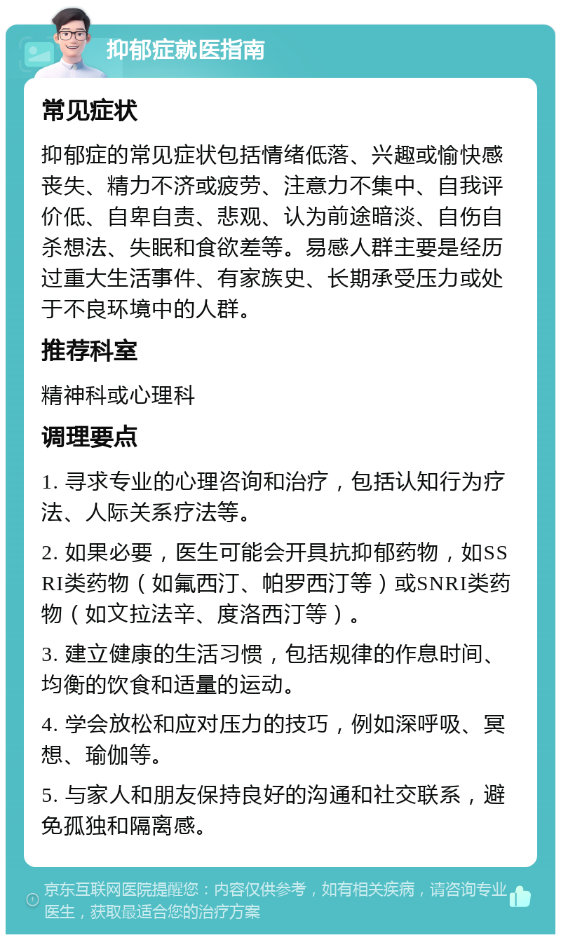 抑郁症就医指南 常见症状 抑郁症的常见症状包括情绪低落、兴趣或愉快感丧失、精力不济或疲劳、注意力不集中、自我评价低、自卑自责、悲观、认为前途暗淡、自伤自杀想法、失眠和食欲差等。易感人群主要是经历过重大生活事件、有家族史、长期承受压力或处于不良环境中的人群。 推荐科室 精神科或心理科 调理要点 1. 寻求专业的心理咨询和治疗，包括认知行为疗法、人际关系疗法等。 2. 如果必要，医生可能会开具抗抑郁药物，如SSRI类药物（如氟西汀、帕罗西汀等）或SNRI类药物（如文拉法辛、度洛西汀等）。 3. 建立健康的生活习惯，包括规律的作息时间、均衡的饮食和适量的运动。 4. 学会放松和应对压力的技巧，例如深呼吸、冥想、瑜伽等。 5. 与家人和朋友保持良好的沟通和社交联系，避免孤独和隔离感。