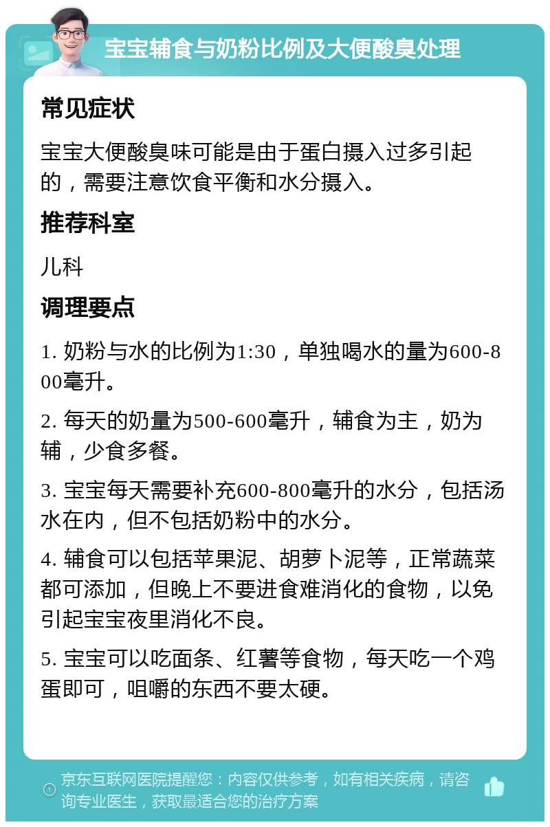 宝宝辅食与奶粉比例及大便酸臭处理 常见症状 宝宝大便酸臭味可能是由于蛋白摄入过多引起的，需要注意饮食平衡和水分摄入。 推荐科室 儿科 调理要点 1. 奶粉与水的比例为1:30，单独喝水的量为600-800毫升。 2. 每天的奶量为500-600毫升，辅食为主，奶为辅，少食多餐。 3. 宝宝每天需要补充600-800毫升的水分，包括汤水在内，但不包括奶粉中的水分。 4. 辅食可以包括苹果泥、胡萝卜泥等，正常蔬菜都可添加，但晚上不要进食难消化的食物，以免引起宝宝夜里消化不良。 5. 宝宝可以吃面条、红薯等食物，每天吃一个鸡蛋即可，咀嚼的东西不要太硬。