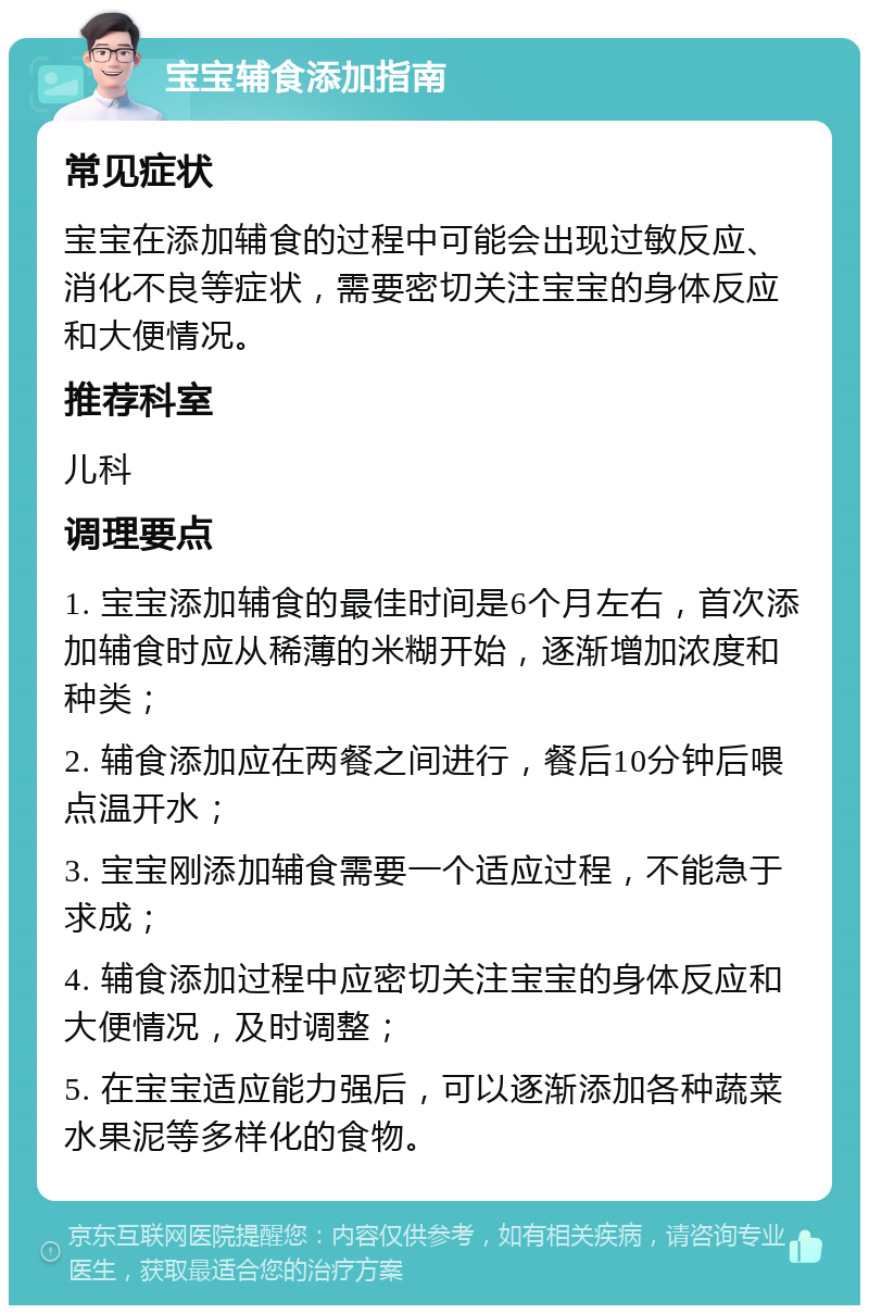 宝宝辅食添加指南 常见症状 宝宝在添加辅食的过程中可能会出现过敏反应、消化不良等症状，需要密切关注宝宝的身体反应和大便情况。 推荐科室 儿科 调理要点 1. 宝宝添加辅食的最佳时间是6个月左右，首次添加辅食时应从稀薄的米糊开始，逐渐增加浓度和种类； 2. 辅食添加应在两餐之间进行，餐后10分钟后喂点温开水； 3. 宝宝刚添加辅食需要一个适应过程，不能急于求成； 4. 辅食添加过程中应密切关注宝宝的身体反应和大便情况，及时调整； 5. 在宝宝适应能力强后，可以逐渐添加各种蔬菜水果泥等多样化的食物。