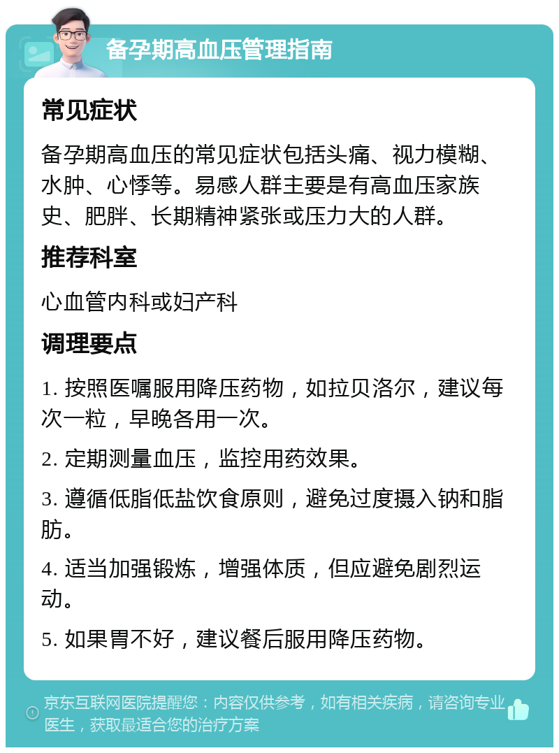 备孕期高血压管理指南 常见症状 备孕期高血压的常见症状包括头痛、视力模糊、水肿、心悸等。易感人群主要是有高血压家族史、肥胖、长期精神紧张或压力大的人群。 推荐科室 心血管内科或妇产科 调理要点 1. 按照医嘱服用降压药物，如拉贝洛尔，建议每次一粒，早晚各用一次。 2. 定期测量血压，监控用药效果。 3. 遵循低脂低盐饮食原则，避免过度摄入钠和脂肪。 4. 适当加强锻炼，增强体质，但应避免剧烈运动。 5. 如果胃不好，建议餐后服用降压药物。