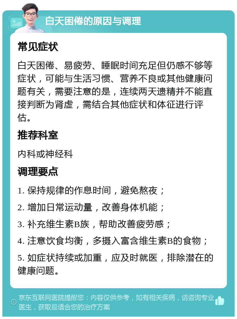 白天困倦的原因与调理 常见症状 白天困倦、易疲劳、睡眠时间充足但仍感不够等症状，可能与生活习惯、营养不良或其他健康问题有关，需要注意的是，连续两天遗精并不能直接判断为肾虚，需结合其他症状和体征进行评估。 推荐科室 内科或神经科 调理要点 1. 保持规律的作息时间，避免熬夜； 2. 增加日常运动量，改善身体机能； 3. 补充维生素B族，帮助改善疲劳感； 4. 注意饮食均衡，多摄入富含维生素B的食物； 5. 如症状持续或加重，应及时就医，排除潜在的健康问题。