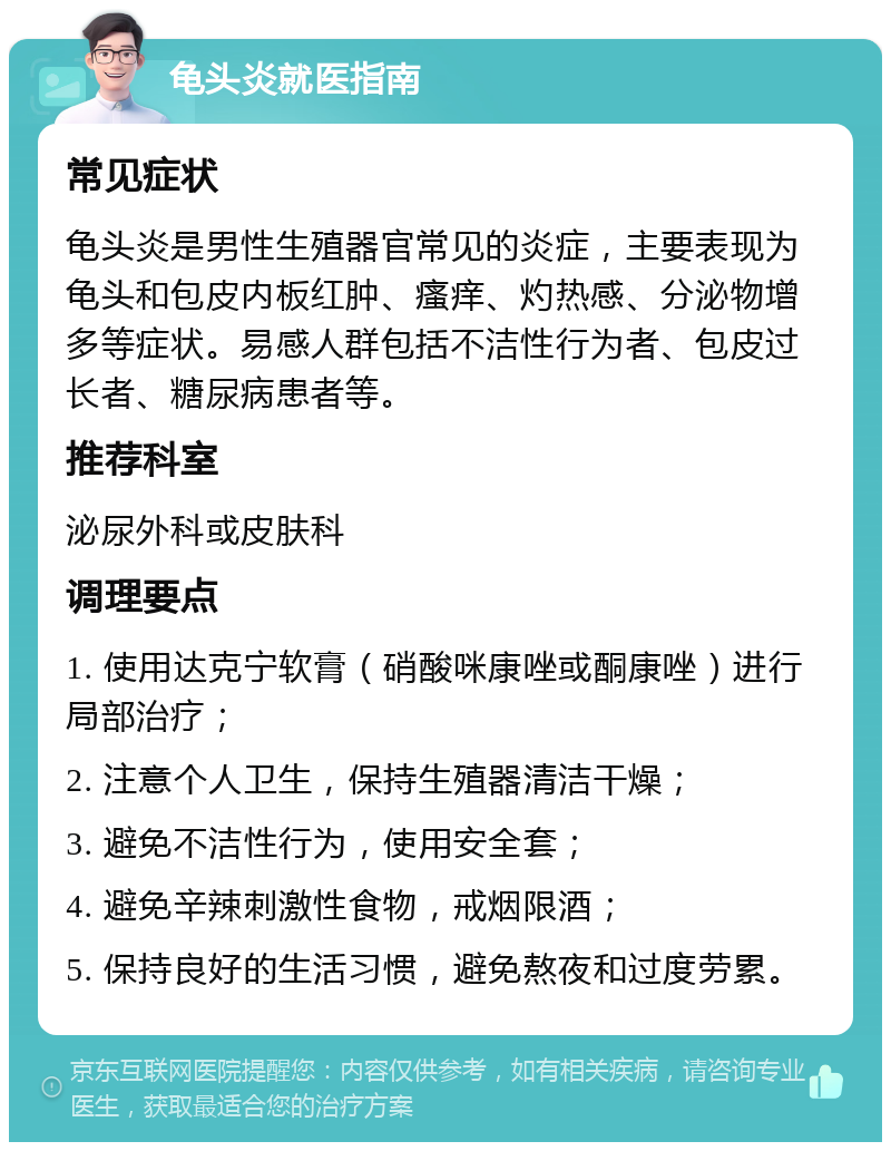 龟头炎就医指南 常见症状 龟头炎是男性生殖器官常见的炎症，主要表现为龟头和包皮内板红肿、瘙痒、灼热感、分泌物增多等症状。易感人群包括不洁性行为者、包皮过长者、糖尿病患者等。 推荐科室 泌尿外科或皮肤科 调理要点 1. 使用达克宁软膏（硝酸咪康唑或酮康唑）进行局部治疗； 2. 注意个人卫生，保持生殖器清洁干燥； 3. 避免不洁性行为，使用安全套； 4. 避免辛辣刺激性食物，戒烟限酒； 5. 保持良好的生活习惯，避免熬夜和过度劳累。