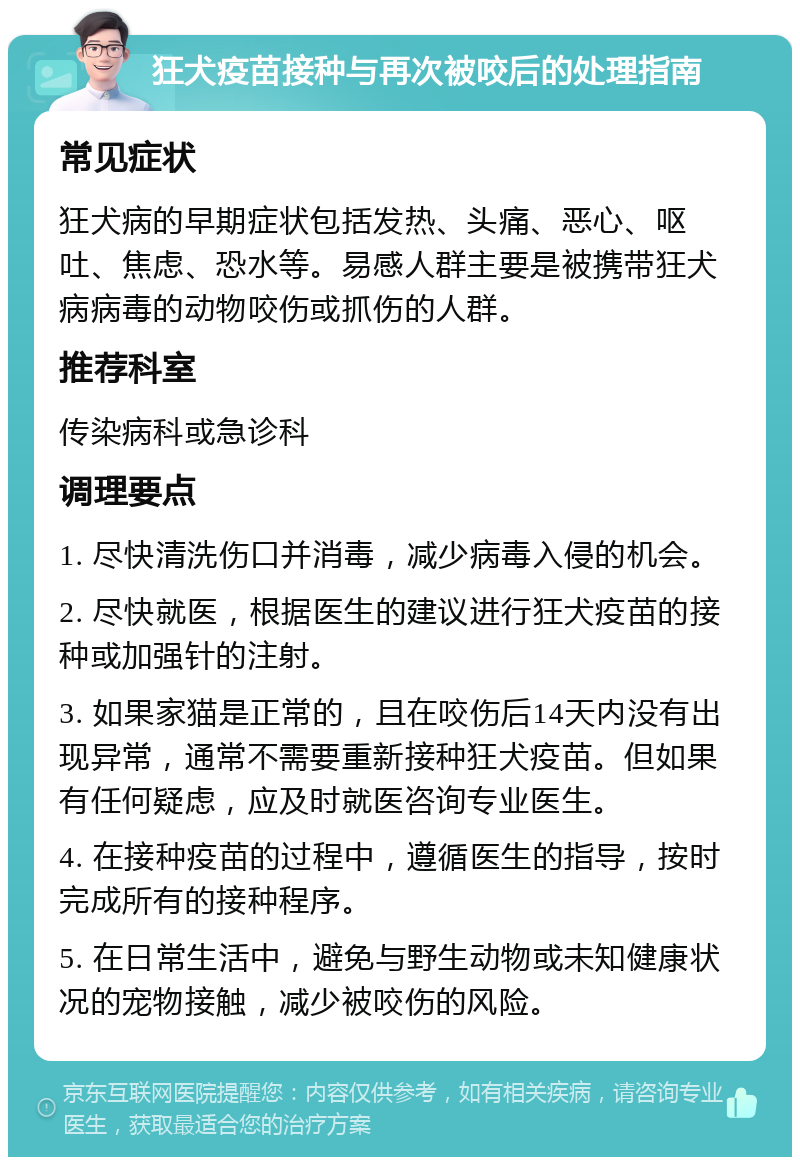 狂犬疫苗接种与再次被咬后的处理指南 常见症状 狂犬病的早期症状包括发热、头痛、恶心、呕吐、焦虑、恐水等。易感人群主要是被携带狂犬病病毒的动物咬伤或抓伤的人群。 推荐科室 传染病科或急诊科 调理要点 1. 尽快清洗伤口并消毒，减少病毒入侵的机会。 2. 尽快就医，根据医生的建议进行狂犬疫苗的接种或加强针的注射。 3. 如果家猫是正常的，且在咬伤后14天内没有出现异常，通常不需要重新接种狂犬疫苗。但如果有任何疑虑，应及时就医咨询专业医生。 4. 在接种疫苗的过程中，遵循医生的指导，按时完成所有的接种程序。 5. 在日常生活中，避免与野生动物或未知健康状况的宠物接触，减少被咬伤的风险。