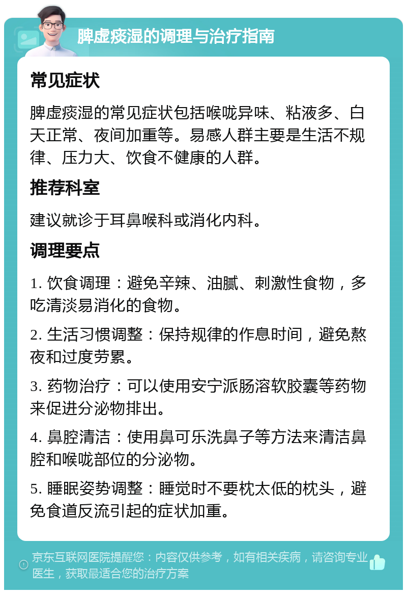 脾虚痰湿的调理与治疗指南 常见症状 脾虚痰湿的常见症状包括喉咙异味、粘液多、白天正常、夜间加重等。易感人群主要是生活不规律、压力大、饮食不健康的人群。 推荐科室 建议就诊于耳鼻喉科或消化内科。 调理要点 1. 饮食调理：避免辛辣、油腻、刺激性食物，多吃清淡易消化的食物。 2. 生活习惯调整：保持规律的作息时间，避免熬夜和过度劳累。 3. 药物治疗：可以使用安宁派肠溶软胶囊等药物来促进分泌物排出。 4. 鼻腔清洁：使用鼻可乐洗鼻子等方法来清洁鼻腔和喉咙部位的分泌物。 5. 睡眠姿势调整：睡觉时不要枕太低的枕头，避免食道反流引起的症状加重。