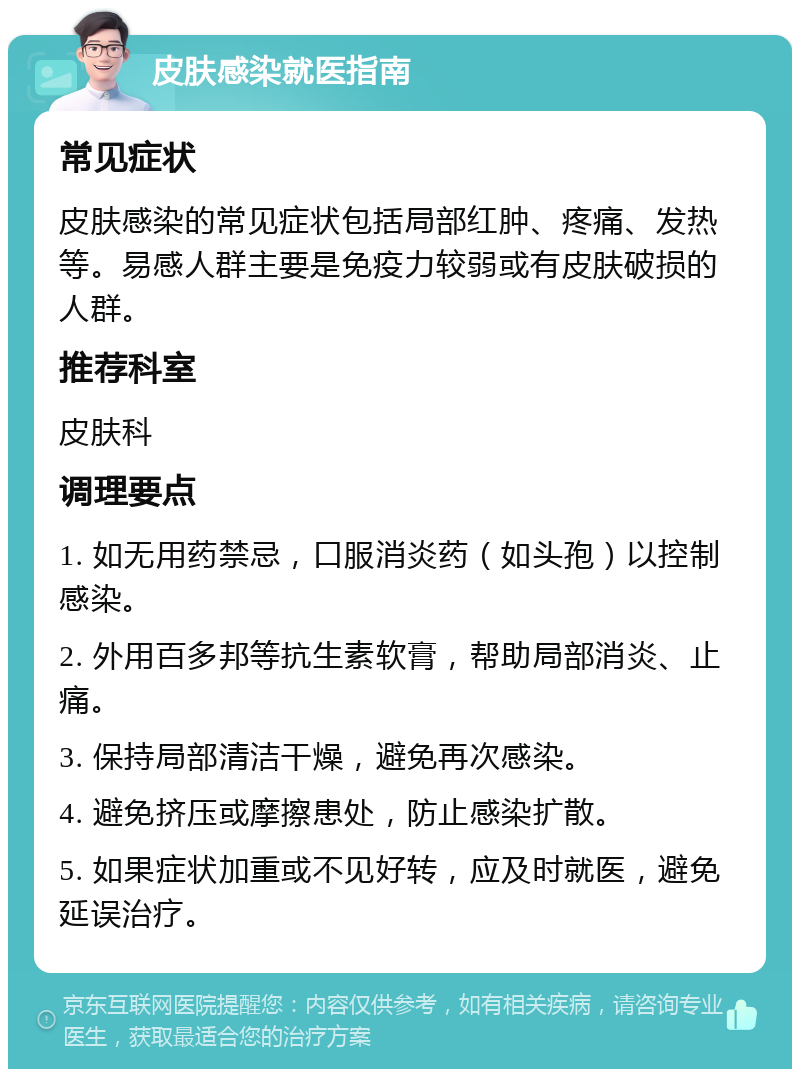 皮肤感染就医指南 常见症状 皮肤感染的常见症状包括局部红肿、疼痛、发热等。易感人群主要是免疫力较弱或有皮肤破损的人群。 推荐科室 皮肤科 调理要点 1. 如无用药禁忌，口服消炎药（如头孢）以控制感染。 2. 外用百多邦等抗生素软膏，帮助局部消炎、止痛。 3. 保持局部清洁干燥，避免再次感染。 4. 避免挤压或摩擦患处，防止感染扩散。 5. 如果症状加重或不见好转，应及时就医，避免延误治疗。